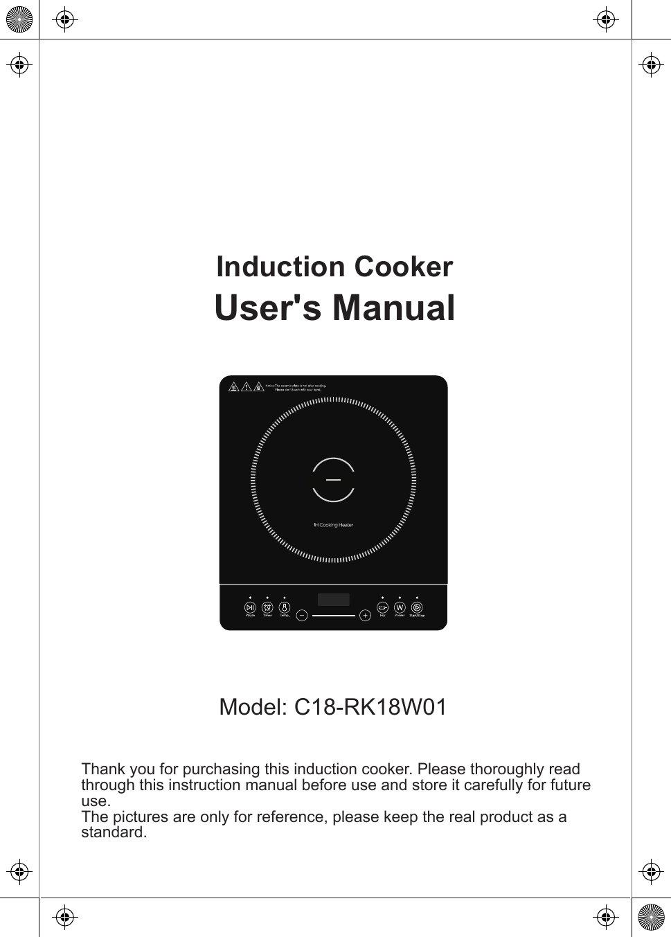 Induction CookerUser&apos;s ManualModel: C18-RK18W01Thank you for purchasing this induction cooker. Please thoroughly read through this instruction manual before use and store it carefully for future use.The pictures are only for reference, please keep the real product as a standard.