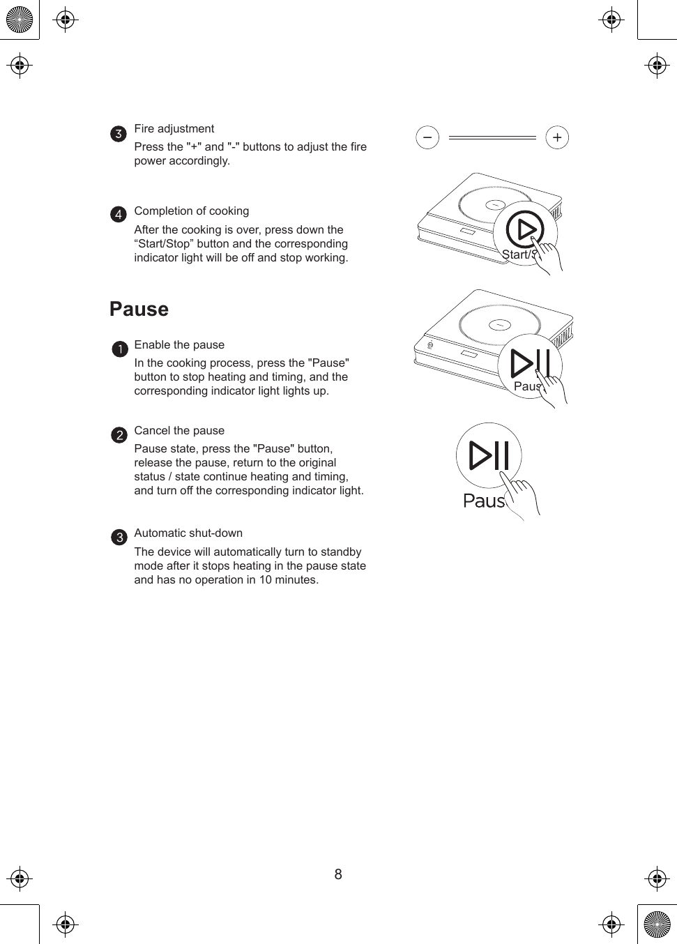 PauseStart/Stop8Fire adjustmentPress the &quot;+&quot; and &quot;-&quot; buttons to adjust the fire power accordingly.Completion of cookingAfter the cooking is over, press down the “Start/Stop” button and the corresponding indicator light will be off and stop working.Enable the pauseIn the cooking process, press the &quot;Pause&quot; button to stop heating and timing, and the corresponding indicator light lights up.Cancel the pausePause state, press the &quot;Pause&quot; button, release the pause, return to the original status / state continue heating and timing, and turn off the corresponding indicator light.PauseAutomatic shut-downThe device will automatically turn to standby mode after it stops heating in the pause state and has no operation in 10 minutes.