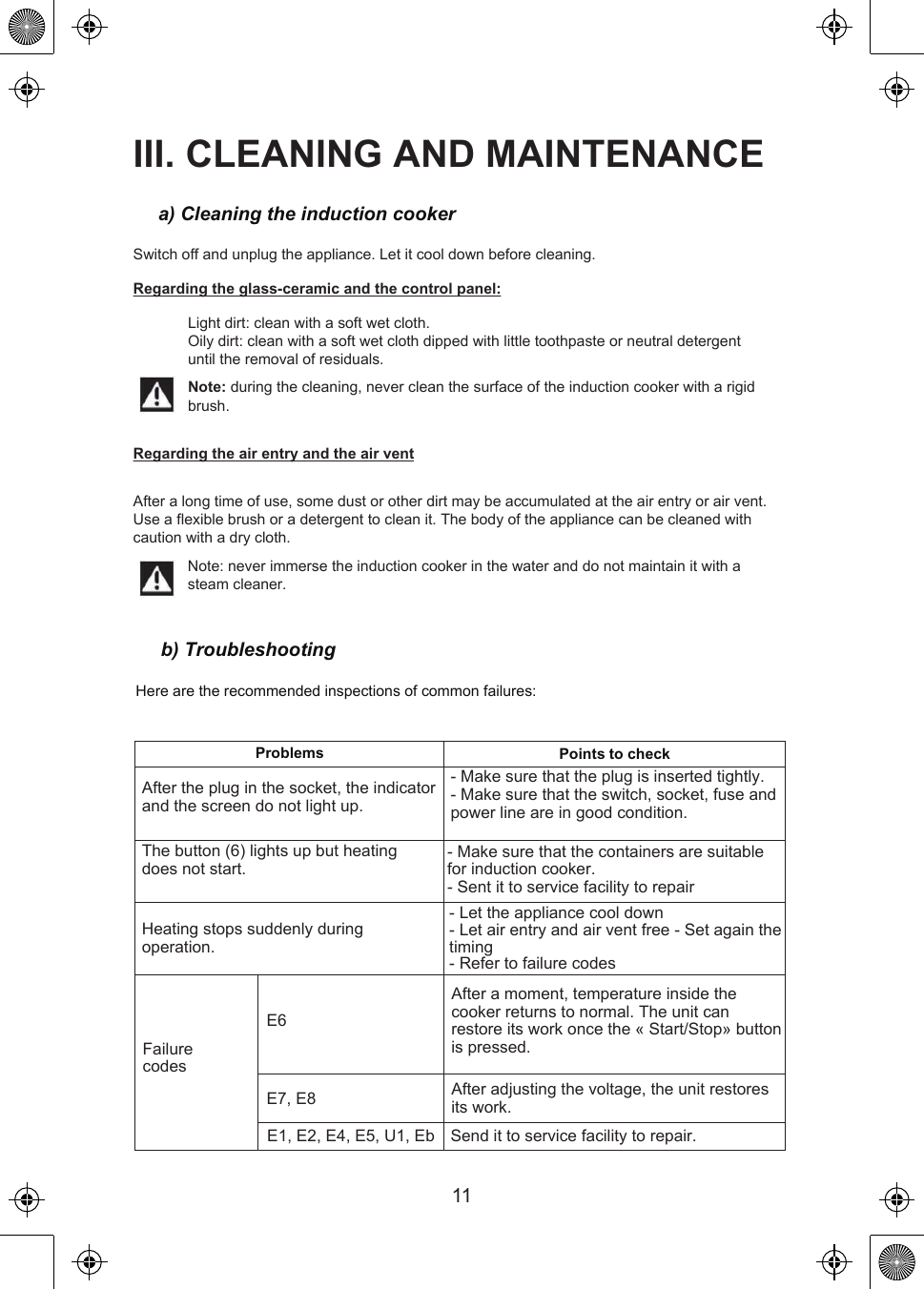 b) TroubleshootingHere are the recommended inspections of common failures:Problems Points to checkAfter the plug in the socket, the indicator and the screen do not light up.- Make sure that the plug is inserted tightly.- Make sure that the switch, socket, fuse and power line are in good condition.- Let the appliance cool down- Let air entry and air vent free - Set again the timing- Refer to failure codes- Make sure that the containers are suitable for induction cooker.- Sent it to service facility to repairAfter adjusting the voltage, the unit restores its work.Send it to service facility to repair.After a moment, temperature inside the cooker returns to normal. The unit can restore its work once the « Start/Stop» button is pressed.The button (6) lights up but heating does not start.Heating stops suddenly during operation.Failure codesE6E7, E8E1, E2, E4, E5, U1, EbIII. CLEANING AND MAINTENANCEa) Cleaning the induction cookerSwitch off and unplug the appliance. Let it cool down before cleaning.Regarding the glass-ceramic and the control panel:Light dirt: clean with a soft wet cloth.Oily dirt: clean with a soft wet cloth dipped with little toothpaste or neutral detergent until the removal of residuals.Note: during the cleaning, never clean the surface of the induction cooker with a rigid brush.Regarding the air entry and the air ventAfter a long time of use, some dust or other dirt may be accumulated at the air entry or air vent. Use a flexible brush or a detergent to clean it. The body of the appliance can be cleaned with caution with a dry cloth.Note: never immerse the induction cooker in the water and do not maintain it with a steam cleaner.11