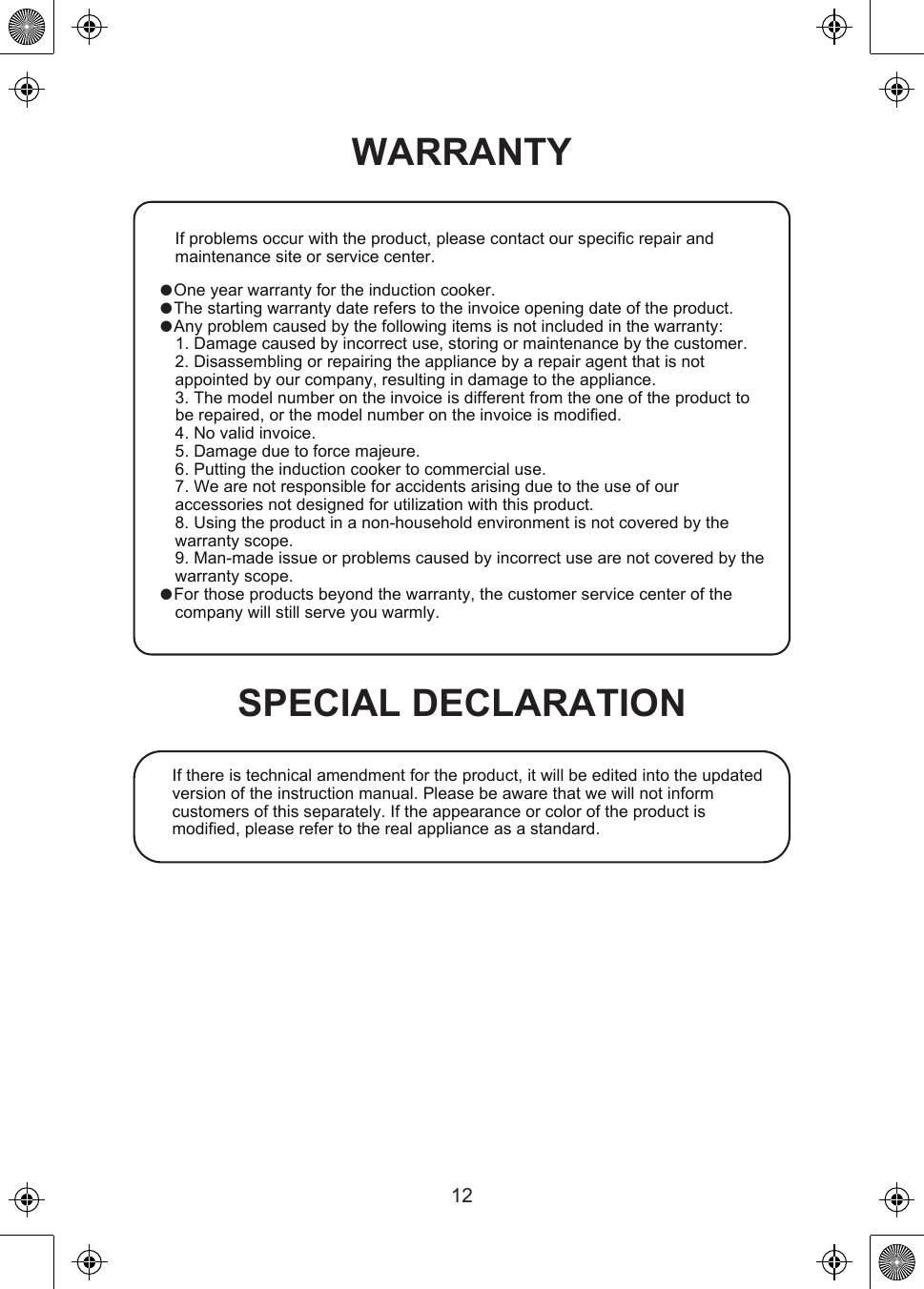 WARRANTYIf there is technical amendment for the product, it will be edited into the updated version of the instruction manual. Please be aware that we will not inform customers of this separately. If the appearance or color of the product is modified, please refer to the real appliance as a standard.If problems occur with the product, please contact our specific repair and maintenance site or service center. One year warranty for the induction cooker. The starting warranty date refers to the invoice opening date of the product. Any problem caused by the following items is not included in the warranty:1. Damage caused by incorrect use, storing or maintenance by the customer.2. Disassembling or repairing the appliance by a repair agent that is not appointed by our company, resulting in damage to the appliance.3. The model number on the invoice is different from the one of the product to be repaired, or the model number on the invoice is modified.4. No valid invoice.5. Damage due to force majeure.6. Putting the induction cooker to commercial use.7. We are not responsible for accidents arising due to the use of our accessories not designed for utilization with this product.8. Using the product in a non-household environment is not covered by the warranty scope.9. Man-made issue or problems caused by incorrect use are not covered by the warranty scope. For those products beyond the warranty, the customer service center of the company will still serve you warmly.SPECIAL DECLARATION12