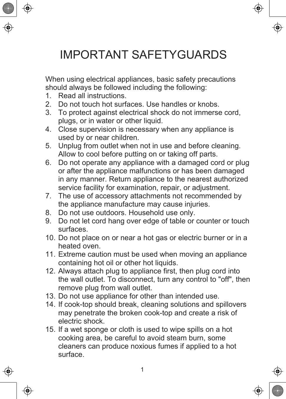 IMPORTANT SAFETYGUARDSWhen using electrical appliances, basic safety precautions should always be followed including the following:1.  Read all instructions.2.  Do not touch hot surfaces. Use handles or knobs.3.  To protect against electrical shock do not immerse cord, plugs, or in water or other liquid.4.  Close supervision is necessary when any appliance is used by or near children.5.  Unplug from outlet when not in use and before cleaning. Allow to cool before putting on or taking off parts.6.  Do not operate any appliance with a damaged cord or plug or after the appliance malfunctions or has been damaged in any manner. Return appliance to the nearest authorized service facility for examination, repair, or adjustment.7.  The use of accessory attachments not recommended by the appliance manufacture may cause injuries.8.  Do not use outdoors. Household use only.9.  Do not let cord hang over edge of table or counter or touch surfaces.10. Do not place on or near a hot gas or electric burner or in a heated oven.11. Extreme caution must be used when moving an appliance containing hot oil or other hot liquids.12. Always attach plug to appliance first, then plug cord into the wall outlet. To disconnect, turn any control to &quot;off&quot;, then remove plug from wall outlet.13. Do not use appliance for other than intended use.14. If cook-top should break, cleaning solutions and spillovers may penetrate the broken cook-top and create a risk of electric shock.15. If a wet sponge or cloth is used to wipe spills on a hot cooking area, be careful to avoid steam burn, some cleaners can produce noxious fumes if applied to a hot surface.1