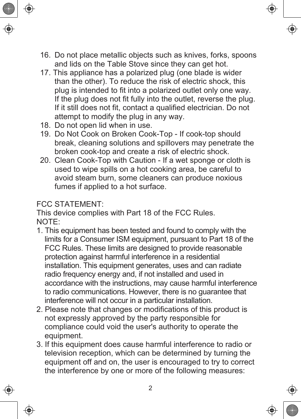16.  Do not place metallic objects such as knives, forks, spoons and lids on the Table Stove since they can get hot.17. This appliance has a polarized plug (one blade is wider than the other). To reduce the risk of electric shock, this plug is intended to fit into a polarized outlet only one way. If the plug does not fit fully into the outlet, reverse the plug. If it still does not fit, contact a qualified electrician. Do not attempt to modify the plug in any way.18.  Do not open lid when in use.19.  Do Not Cook on Broken Cook-Top - If cook-top should break, cleaning solutions and spillovers may penetrate the broken cook-top and create a risk of electric shock.20.  Clean Cook-Top with Caution - If a wet sponge or cloth is used to wipe spills on a hot cooking area, be careful to avoid steam burn, some cleaners can produce noxious fumes if applied to a hot surface.FCC STATEMENT:This device complies with Part 18 of the FCC Rules.NOTE:1. This equipment has been tested and found to comply with the limits for a Consumer ISM equipment, pursuant to Part 18 of the FCC Rules. These limits are designed to provide reasonable protection against harmful interference in a residential installation. This equipment generates, uses and can radiate radio frequency energy and, if not installed and used in accordance with the instructions, may cause harmful interference to radio communications. However, there is no guarantee that interference will not occur in a particular installation.2. Please note that changes or modifications of this product is not expressly approved by the party responsible for compliance could void the user&apos;s authority to operate the equipment.3. If this equipment does cause harmful interference to radio or television reception, which can be determined by turning the equipment off and on, the user is encouraged to try to correct the interference by one or more of the following measures:2