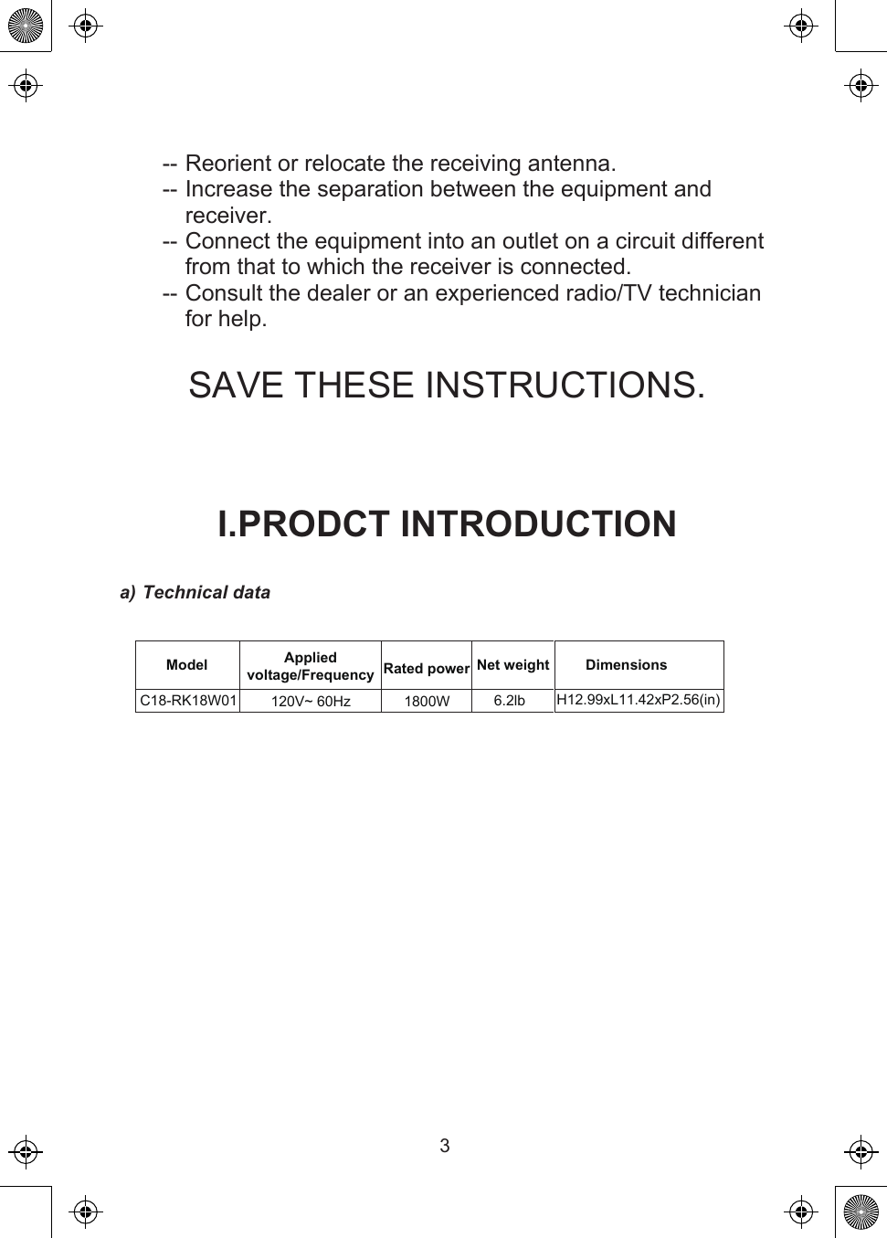 3C18-RK18W01-- Reorient or relocate the receiving antenna.-- Increase the separation between the equipment and receiver.-- Connect the equipment into an outlet on a circuit different from that to which the receiver is connected.-- Consult the dealer or an experienced radio/TV technician for help.SAVE THESE INSTRUCTIONS.I.PRODCT INTRODUCTIONa) Technical dataModel Rated power Net weight Dimensions120V~ 60Hz 1800W 6.2lb H12.99xL11.42xP2.56(in)Applied voltage/Frequency