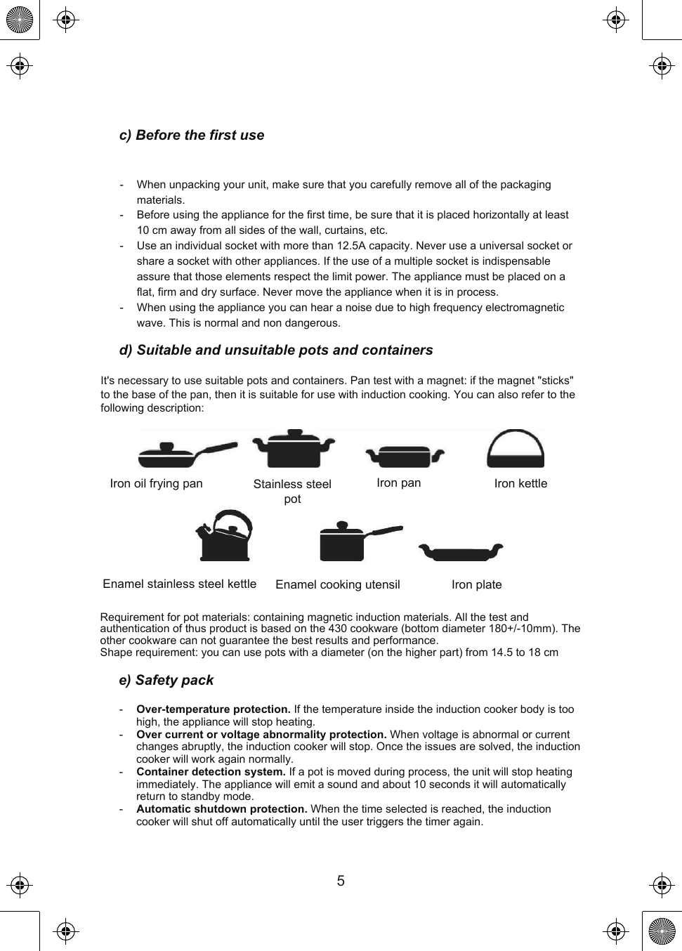 c) Before the first use-   When unpacking your unit, make sure that you carefully remove all of the packaging materials.-   Before using the appliance for the first time, be sure that it is placed horizontally at least 10 cm away from all sides of the wall, curtains, etc.-   Use an individual socket with more than 12.5A capacity. Never use a universal socket or share a socket with other appliances. If the use of a multiple socket is indispensable assure that those elements respect the limit power. The appliance must be placed on a flat, firm and dry surface. Never move the appliance when it is in process.-   When using the appliance you can hear a noise due to high frequency electromagnetic wave. This is normal and non dangerous.d) Suitable and unsuitable pots and containersIt&apos;s necessary to use suitable pots and containers. Pan test with a magnet: if the magnet &quot;sticks&quot; to the base of the pan, then it is suitable for use with induction cooking. You can also refer to the following description:Iron oil frying pan Stainless steel potIron pan Iron kettleEnamel stainless steel kettle Enamel cooking utensil Iron plateRequirement for pot materials: containing magnetic induction materials. All the test and authentication of thus product is based on the 430 cookware (bottom diameter 180+/-10mm). The other cookware can not guarantee the best results and performance.Shape requirement: you can use pots with a diameter (on the higher part) from 14.5 to 18 cme) Safety pack-   Over-temperature protection. If the temperature inside the induction cooker body is too high, the appliance will stop heating.-   Over current or voltage abnormality protection. When voltage is abnormal or current changes abruptly, the induction cooker will stop. Once the issues are solved, the induction cooker will work again normally.-   Container detection system. If a pot is moved during process, the unit will stop heating immediately. The appliance will emit a sound and about 10 seconds it will automatically return to standby mode.-   Automatic shutdown protection. When the time selected is reached, the induction cooker will shut off automatically until the user triggers the timer again.5