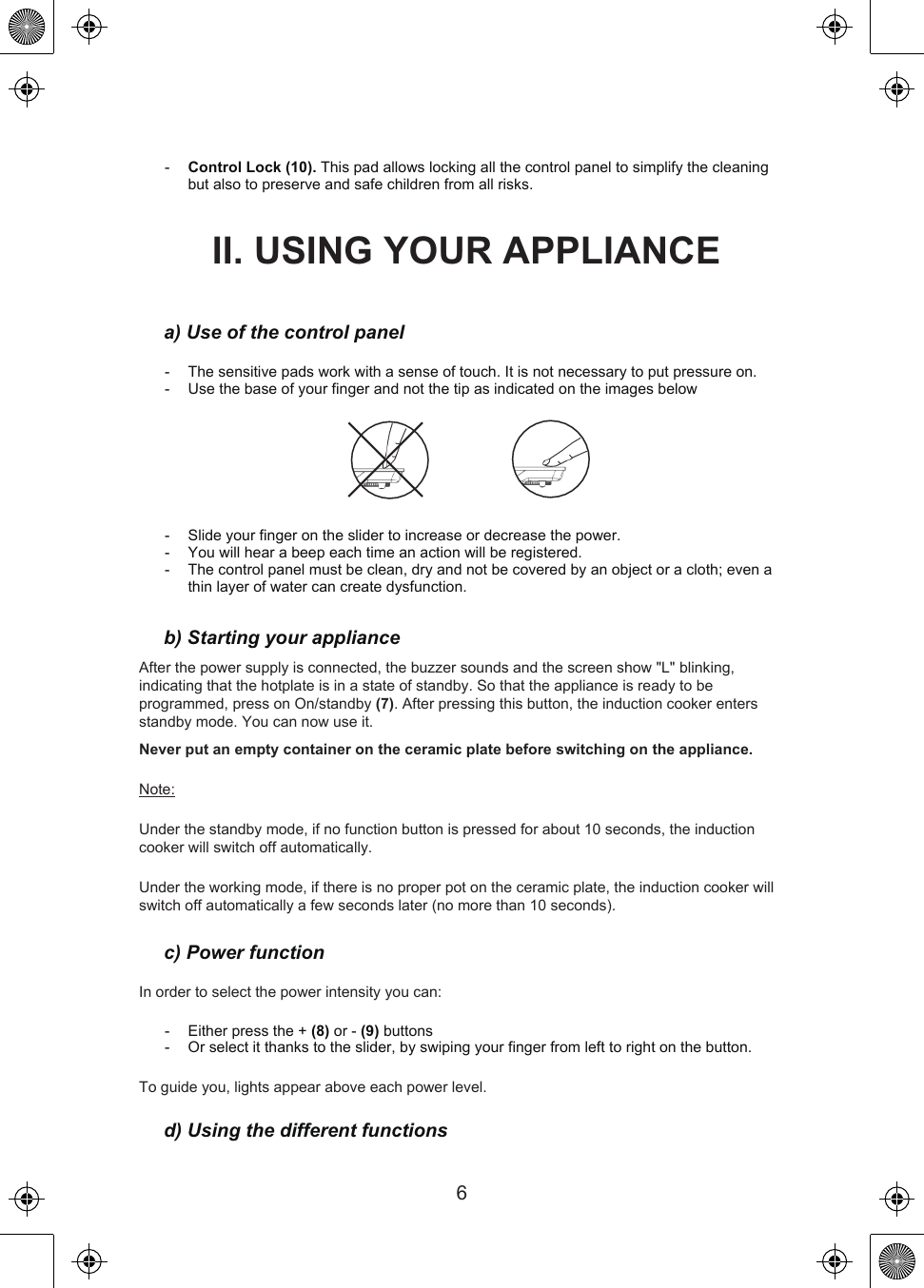 6-   Control Lock (10). This pad allows locking all the control panel to simplify the cleaning but also to preserve and safe children from all risks.II. USING YOUR APPLIANCEa) Use of the control panel-   The sensitive pads work with a sense of touch. It is not necessary to put pressure on.-   Use the base of your finger and not the tip as indicated on the images below-   Slide your finger on the slider to increase or decrease the power.-   You will hear a beep each time an action will be registered.-   The control panel must be clean, dry and not be covered by an object or a cloth; even a thin layer of water can create dysfunction.b) Starting your applianceAfter the power supply is connected, the buzzer sounds and the screen show &quot;L&quot; blinking, indicating that the hotplate is in a state of standby. So that the appliance is ready to be programmed, press on On/standby (7). After pressing this button, the induction cooker enters standby mode. You can now use it.Never put an empty container on the ceramic plate before switching on the appliance.Note:Under the standby mode, if no function button is pressed for about 10 seconds, the induction cooker will switch off automatically.Under the working mode, if there is no proper pot on the ceramic plate, the induction cooker will switch off automatically a few seconds later (no more than 10 seconds).c) Power functionIn order to select the power intensity you can:-   Either press the + (8) or - (9) buttons-   Or select it thanks to the slider, by swiping your finger from left to right on the button.To guide you, lights appear above each power level.d) Using the different functions