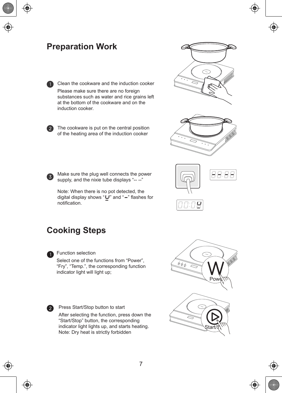 PowerStart/Stop7Preparation WorkClean the cookware and the induction cookerPlease make sure there are no foreign substances such as water and rice grains left at the bottom of the cookware and on the induction cooker.The cookware is put on the central position of the heating area of the induction cookerMake sure the plug well connects the power supply, and the nixie tube displays “-- --”Note: When there is no pot detected, the digital display shows “    ” and “   ” flashes for notification.Cooking StepsFunction selectionSelect one of the functions from “Power”, “Fry”, “Temp.”, the corresponding function indicator light will light up;Press Start/Stop button to startAfter selecting the function, press down the “Start/Stop” button, the corresponding indicator light lights up, and starts heating.Note: Dry heat is strictly forbidden