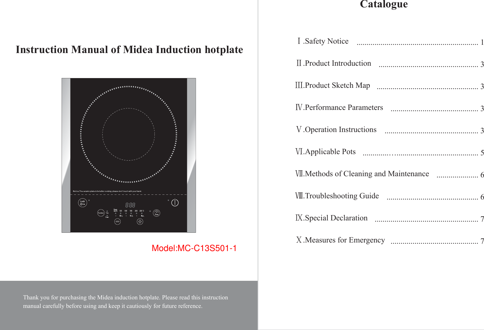 Model:MC-C13S501-1Thank you for purchasing the Midea induction hotplate. Please read this instructionmanual carefully before using and keep it cautiously for future reference.Instruction Manual of Midea Induction hotplateCatalogue.Safety Notice.Product Introduction.Product Sketch Map.Performance Parameters.Operation Instructions.Applicable Pots.Methods of Cleaning and Maintenance.Troubleshooting Guide.Special Declaration.Measures for Emergency............................................................. 1.................................................. 3................................................... 3............................................ 3............................................... 3.............…......................................... 5 ..................... 6.............................................. 6.................................................... 7............................................ 7