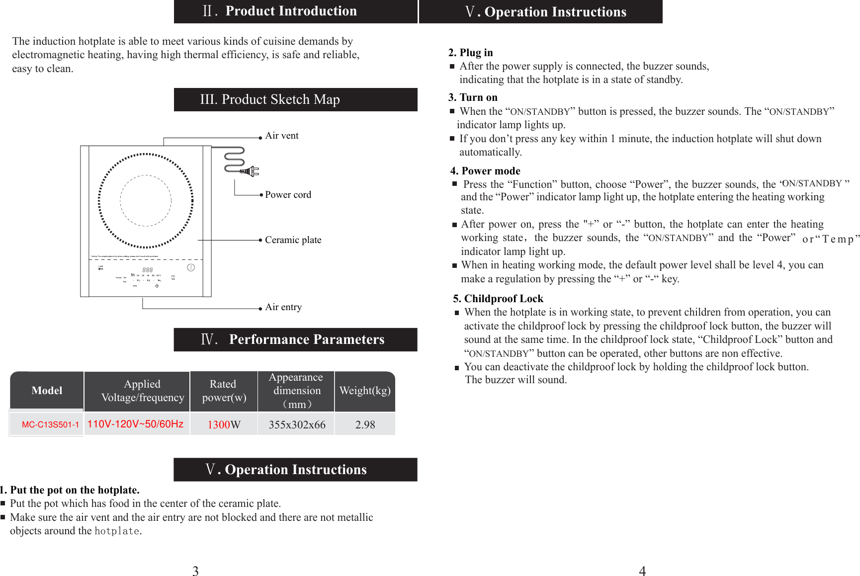 5. Childp4. PoweW 355x302x66 2.98Model Weight(kg)Appearance dimensionmmApplied Voltage/frequencyRated power(w). Operation Instructions. Operation InstructionsPerformance ParametersIII. Product Sketch Map1. Put the pot on the hotplate.    Put the pot which has food in the center of the ceramic plate.    Make sure the air vent and the air entry are not blocked and there are not metallic     objects around the Air ventPower cordCeramic plateAir entry2. Plug in    After the power supply is connected, the buzzer sounds,      indicating that the hotplate is in a state of standby.3. Turn on    When the “ON/STANDBY” button is pressed, the buzzer sounds. The “ON/STANDBY”     indicator lamp lights up.    If you don’t press any key within 1 minute, the induction hotplate will shut down     automatically.r mode    roof Lock    When the hotplate is in working state, to prevent children from operation, you can     activate the childproof lock by pressing the childproof lock button, the buzzer will     sound at the same time. In the childproof lock state, “Childproof Lock” button and     “ON/STANDBY” button can be operated, other buttons are non effective.        You can deactivate the childproof lock by holding the childproof lock button.     The buzzer will sound.Press the “Function” button, choose “Power”, the buzzer sounds, the “ON/STANDBY ” and the “Power” indicator lamp light up, the hotplate entering the heating working state.After power on, press the &quot;+” or “-” button, the hotplate can enter the heating working state the buzzer sounds, the “ON/STANDBY” and the “Power”  or“Temp” indicator lamp light up.When in heating working mode, the default power level shall be level 4, you can make a regulation by pressing the “+” or “-“ key.4The induction hotplate is able to meet various kinds of cuisine demands by electromagnetic heating, having high thermal efficiency, is safe and reliable, easy to clean. Product Introduction31300110V-120V~50/60HzMC-C13S501-1