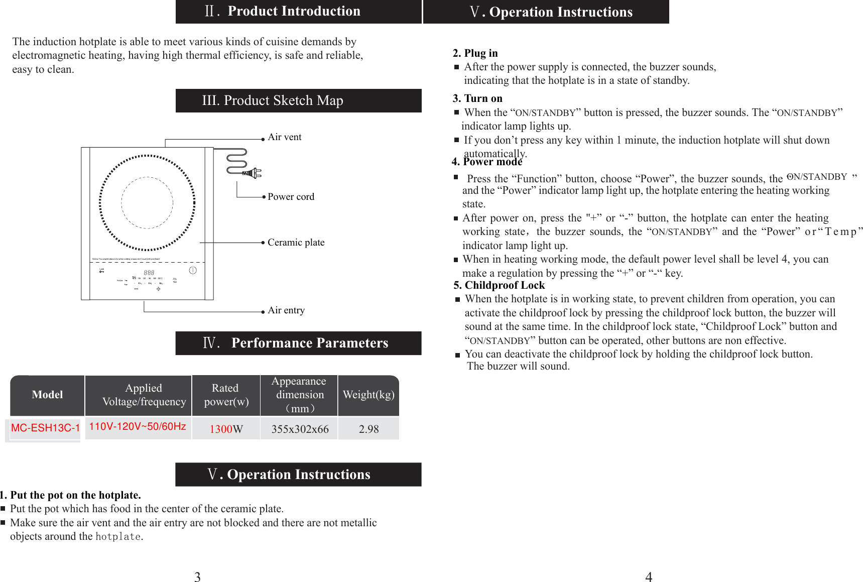 5. Childp4. PoweW 355x302x66 2.98Model Weight(kg)Appearance dimensionmmApplied Voltage/frequencyRated power(w). Operation Instructions. Operation InstructionsPerformance ParametersIII. Product Sketch Map1. Put the pot on the hotplate.    Put the pot which has food in the center of the ceramic plate.    Make sure the air vent and the air entry are not blocked and there are not metallic     objects around the Air ventPower cordCeramic plateAir entry2. Plug in    After the power supply is connected, the buzzer sounds,      indicating that the hotplate is in a state of standby.3. Turn on    When the “ON/STANDBY” button is pressed, the buzzer sounds. The “ON/STANDBY”     indicator lamp lights up.    If you don’t press any key within 1 minute, the induction hotplate will shut down     automatically.r mode     roof Lock    When the hotplate is in working state, to prevent children from operation, you can     activate the childproof lock by pressing the childproof lock button, the buzzer will     sound at the same time. In the childproof lock state, “Childproof Lock” button and     “ON/STANDBY” button can be operated, other buttons are non effective.        YPress the “Function” button, choose “Power”, the buzzer sounds, the “ON/STANDBY ” and the “Power” indicator lamp light up, the hotplate entering the heating working state.After power on, press the &quot;+” or “-” button, the hotplate can enter the heating working state the buzzer sounds, the “ON/STANDBY” and the “Power” or“Temp” indicator lamp light up.When in heating working mode, the default power level shall be level 4, you can make a regulation by pressing the “+” or “-“ key.4The induction hotplate is able to meet various kinds of cuisine demands by electromagnetic heating, having high thermal efficiency, is safe and reliable, easy to clean. Product Introduction31300110V-120V~50/60Hzou can deactivate the childproof lock by holding the childproof lock button.     The buzzer will sound.MC-ESH13C-1