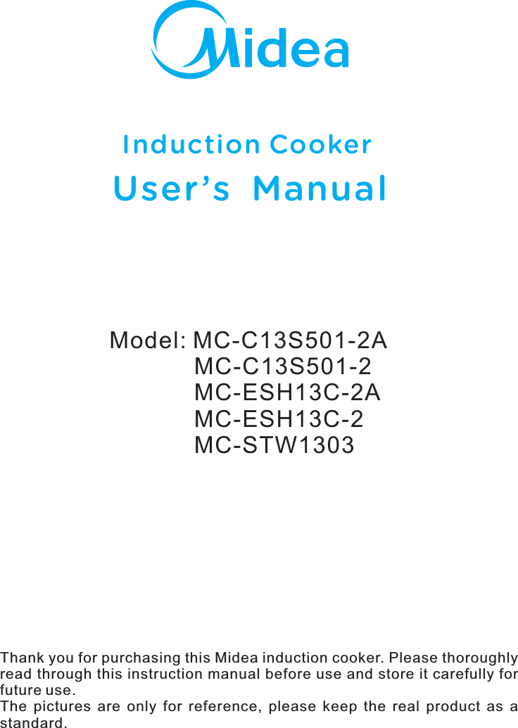 Model: MC-C13S501-2A             MC-C13S501-2             MC-ESH13C-2A             MC-ESH13C-2             MC-STW1303Induction CookerUser ’s  ManualThank you for purchasing this Midea induction cooker. Please thoroughly read through this instruction manual before use and store it carefully for future use.The  pictures  are  only  for  reference,  please  keep  the  real  product  as  a standard.