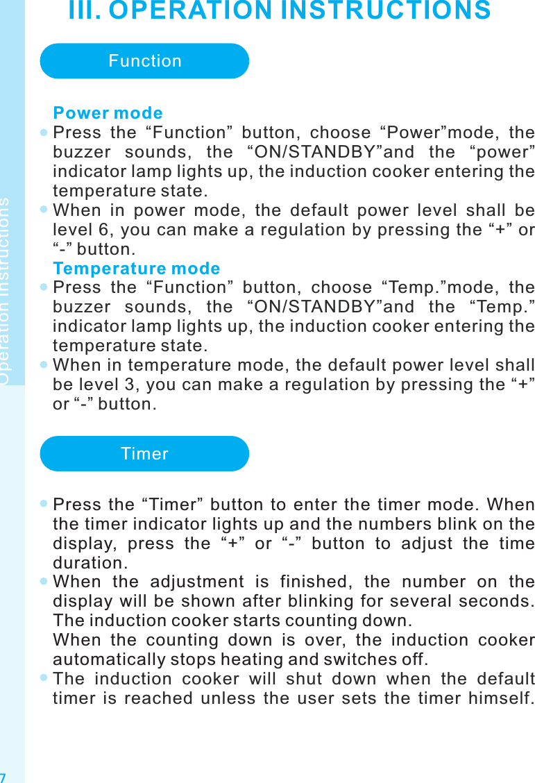 III. OPERATION INSTRUCTIONS7Operation InstructionsFunctionPower modeTemperature modePress  the  “Function”  button,  choose  “Power”mode,  the buzzer  sounds,  the  “ON/STANDBY”and  the  “power” indicator lamp lights up, the induction cooker entering the temperature state.When  in  power  mode,  the  default  power  level  shall  be level 6, you can make a regulation by pressing the “+” or “-” button.Press  the  “Function”  button,  choose  “Temp.”mode,  the buzzer  sounds,  the  “ON/STANDBY”and  the  “Temp.” indicator lamp lights up, the induction cooker entering the temperature state.When in temperature mode, the default power level shall be level 3, you can make a regulation by pressing the “+” or “-” button.TimerPress  the  “Timer”  button  to  enter  the  timer  mode.  When the timer indicator lights up and the numbers blink on the display,  press  the  “+”  or  “-”  button  to  adjust  the  time duration.When  the  adjustment  is  finished,  the  number  on  the display  will  be  shown  after  blinking  for  several  seconds. The induction cooker starts counting down.When  the  counting  down  is  over,  the  induction  cooker automatically stops heating and switches off.The  induction  cooker  will  shut  down  when  the  default timer  is  reached  unless  the  user  sets  the  timer  himself. 