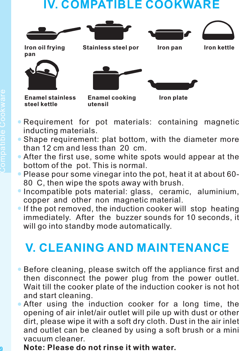 IV. COMPATIBLE COOKWAREIron oil fryingpanStainless steel por Iron pan Iron kettleEnamel stainlesssteel kettleEnamel cookingutensilIron plateRequirement  for  pot  materials:  containing  magnetic inducting materials.Shape  requirement:  plat  bottom,  with  the  diameter  more than 12 cm and less than  20  cm.After the first use, some white spots would appear at the bottom of the  pot. This is normal.Please pour some vinegar into the pot, heat it at about 60-80  C, then wipe the spots away with brush.Incompatible  pots  material:  glass,    ceramic,    aluminium, copper  and  other  non  magnetic material.If the pot removed, the induction cooker will  stop  heating  immediately.  After  the  buzzer sounds for 10 seconds, it will go into standby mode automatically. V. CLEANING AND MAINTENANCEBefore cleaning, please switch off the appliance first and then  disconnect  the  power  plug  from  the  power  outlet. Wait till the cooker plate of the induction cooker is not hot and start cleaning.After  using  the  induction  cooker  for  a  long  time,  the opening of air inlet/air outlet will pile up with dust or other dirt, please wipe it with a soft dry cloth. Dust in the air inlet and outlet can be cleaned by using a soft brush or a mini vacuum cleaner.Note: Please do not rinse it with water.9Compatible Cookware