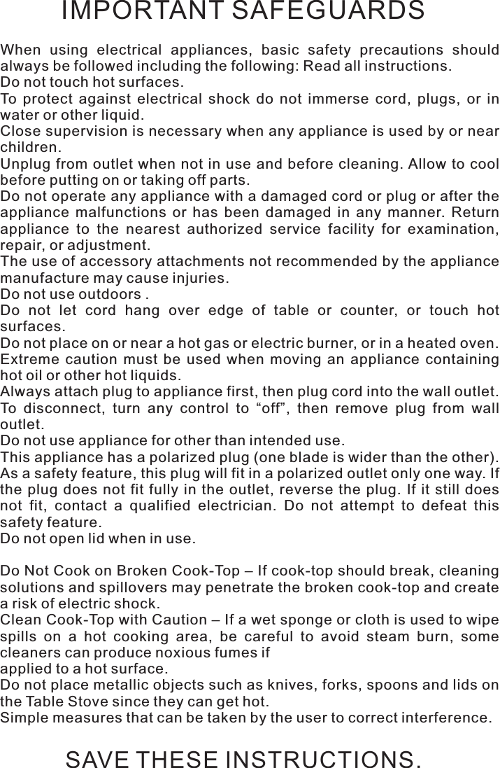 IMPORTANT SAFEGUARDSWhen  using  electrical  appliances,  basic  safety  precautions  should always be followed including the following: Read all instructions.Do not touch hot surfaces.To  protect  against  electrical  shock  do  not  immerse  cord,  plugs,  or  in water or other liquid.Close supervision is necessary when any appliance is used by or near children.Unplug from outlet  when  not in use and  before  cleaning. Allow to  cool before putting on or taking off parts.Do not operate any appliance with a damaged cord or plug or after the appliance  malfunctions  or  has  been  damaged  in  any  manner.  Return appliance  to  the  nearest  authorized  service  facility  for  examination, repair, or adjustment.The use of accessory attachments not recommended by the appliance manufacture may cause injuries.Do not use outdoors .Do  not  let  cord  hang  over  edge  of  table  or  counter,  or  touch  hot surfaces. Do not place on or near a hot gas or electric burner, or in a heated oven.Extreme  caution  must  be  used  when  moving  an  appliance  containing hot oil or other hot liquids.Always attach plug to appliance first, then plug cord into the wall outlet. To  disconnect,  turn  any  control  to  “off”,  then  remove  plug  from  wall outlet.Do not use appliance for other than intended use.This appliance has a polarized plug (one blade is wider than the other). As a safety feature, this plug will fit in a polarized outlet only one way. If the plug  does  not  fit  fully  in the  outlet, reverse  the plug. If  it still  does not  fit,  contact  a  qualified  electrician.  Do  not  attempt  to  defeat  this safety feature.Do not open lid when in use.Do Not Cook on Broken Cook-Top – If cook-top should break, cleaning solutions and spillovers may penetrate the broken cook-top and create a risk of electric shock.Clean Cook-Top with Caution – If a wet sponge or cloth is used to wipe spills  on  a  hot  cooking  area,  be  careful  to  avoid  steam  burn,  some cleaners can produce noxious fumes ifapplied to a hot surface.Do not place metallic objects such as knives, forks, spoons and lids on the Table Stove since they can get hot.Simple measures that can be taken by the user to correct interference.SAVE THESE INSTRUCTIONS.Safety instructions