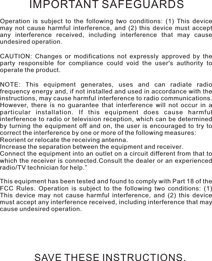 Safety instructionsOperation  is  subject  to  the  following  two  conditions:  (1)  This  device may  not  cause  harmful  interference,  and  (2)  this  device  must  accept any  interference  received,  including  interference  that  may  cause undesired operation.CAUTION:  Changes  or  modifications  not  expressly  approved  by  the party  responsible  for  compliance  could  void  the  user&apos;s  authority  to operate the product.NOTE:  This  equipment  generates,  uses  and  can  radiate  radio frequency energy and, if not installed and used in accordance with the instructions, may cause harmful interference to radio communications. However,  there  is  no  guarantee  that  interference  will  not  occur  in  a particular  installation.  If  this  equipment  does  cause  harmful interference to radio or television reception,  which can  be determined by  turning  the  equipment  off  and  on,  the  user  is  encouraged  to  try  to correct the interference by one or more of the following measures:Reorient or relocate the receiving antenna.Increase the separation between the equipment and receiver.Connect the equipment into an outlet on a circuit different from that to which the receiver  is  connected.Consult  the  dealer  or  an  experienced radio/TV technician for help.”This equipment has been tested and found to comply with Part 18 of the FCC  Rules.  Operation  is  subject  to  the  following  two  conditions:  (1) This  device  may  not  cause  harmful  interference,  and  (2)  this  device must accept any interference received, including interference that may cause undesired operation.IMPORTANT SAFEGUARDSSAVE THESE INSTRUCTIONS.
