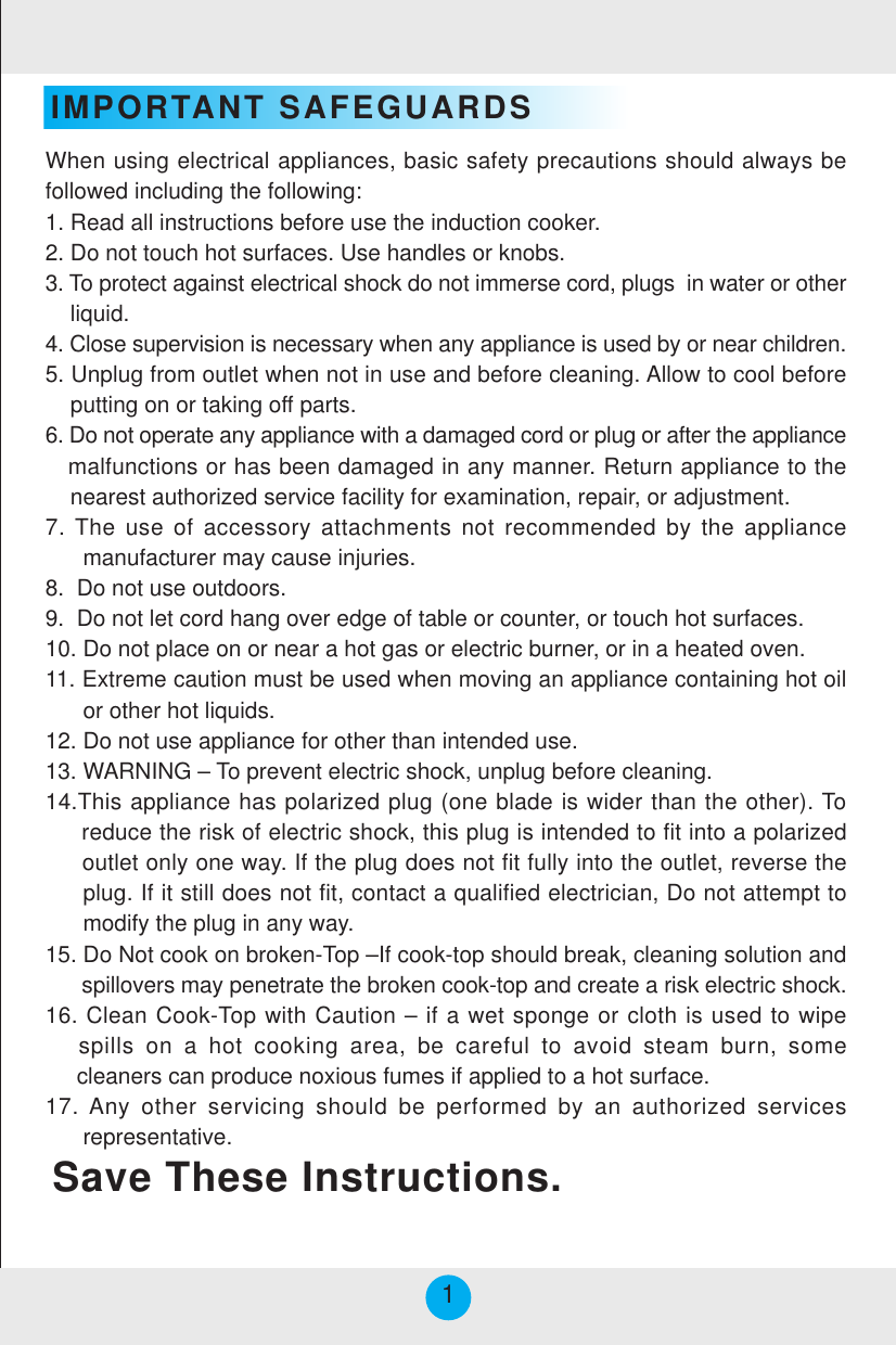 IMPORTANT SAFEGUARDSSave These Instructions.When using electrical appliances, basic safety precautions should always befollowed including the following:1. Read all instructions before use the induction cooker.2. Do not touch hot surfaces. Use handles or knobs.3. To protect against electrical shock do not immerse cord, plugs  in water or other    liquid.4. Close supervision is necessary when any appliance is used by or near children.5. Unplug from outlet when not in use and before cleaning. Allow to cool before    putting on or taking off parts.6. Do not operate any appliance with a damaged cord or plug or after the appliance   malfunctions or has been damaged in any manner. Return appliance to the    nearest authorized service facility for examination, repair, or adjustment.7. The use of accessory attachments not recommended by the appliance      manufacturer may cause injuries.8.  Do not use outdoors.9.  Do not let cord hang over edge of table or counter, or touch hot surfaces.10. Do not place on or near a hot gas or electric burner, or in a heated oven.11. Extreme caution must be used when moving an appliance containing hot oil      or other hot liquids.12. Do not use appliance for other than intended use.13. WARNING – To prevent electric shock, unplug before cleaning.14.This appliance has polarized plug (one blade is wider than the other). To     reduce the risk of electric shock, this plug is intended to fit into a polarized     outlet only one way. If the plug does not fit fully into the outlet, reverse the     plug. If it still does not fit, contact a qualified electrician, Do not attempt to      modify the plug in any way.15. Do Not cook on broken-Top –If cook-top should break, cleaning solution and      spillovers may penetrate the broken cook-top and create a risk electric shock.16. Clean Cook-Top with Caution – if a wet sponge or cloth is used to wipe   spills on a hot cooking area, be careful to avoid steam burn, some     cleaners can produce noxious fumes if applied to a hot surface.17. Any other servicing should be performed by an authorized services      representative.1