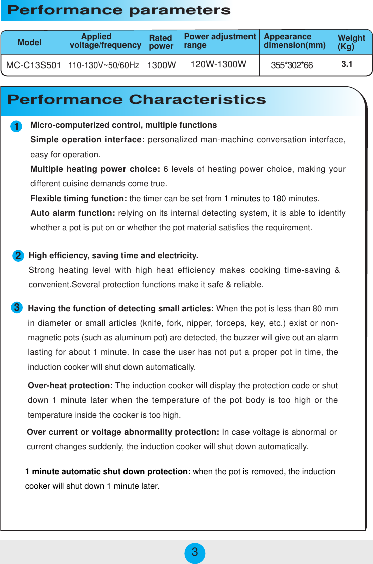 Micro-computerized control, multiple functionsSimple operation interface: personalized man-machine conversation interface,easy for operation.Multiple heating power choice: 6 levels of heating power choice, making yourdifferent cuisine demands come true.Flexible timing function: the timer can be set from 1 minutes to 180 minutes.Auto alarm function: relying on its internal detecting system, it is able to identifywhether a pot is put on or whether the pot material satisfies the requirement.MC-C13S501 1300W 355*302*66120W-1300W110-130V~50/60HzModelPerformance parameters     Appliedvoltage/frequency3.1Power adjustmentrange Appearancedimension(mm) Weight(Kg)Performance CharacteristicsRatedpower233High efficiency, saving time and electricity.Strong heating level with high heat efficiency makes cooking time-saving &amp;convenient.Several protection functions make it safe &amp; reliable.Over-heat protection: The induction cooker will display the protection code or shutdown 1 minute later when the temperature of the pot body is too high or thetemperature inside the cooker is too high.Over current or voltage abnormality protection: In case voltage is abnormal orcurrent changes suddenly, the induction cooker will shut down automatically.Having the function of detecting small articles: When the pot is less than 80 mmin diameter or small articles (knife, fork, nipper, forceps, key, etc.) exist or non-magnetic pots (such as aluminum pot) are detected, the buzzer will give out an alarmlasting for about 1 minute. In case the user has not put a proper pot in time, theinduction cooker will shut down automatically.1 minute automatic shut down protection: when the pot is removed, the inductioncooker will shut down 1 minute later.