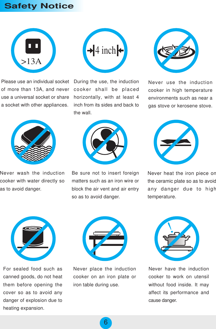 Please use an individual socketof more than 13A, and neveruse a universal socket or sharea socket with other appliances.During the use, the inductioncooker shall be placedhorizontally, with at least 4inch from its sides and back tothe wall.Never use the inductioncooker in high temperatureenvironments such as near agas stove or kerosene stove.&gt;13ANever wash the inductioncooker with water directly soas to avoid danger.Be sure not to insert foreignmatters such as an iron wire orblock the air vent and air entryso as to avoid danger.Never heat the iron piece onthe ceramic plate so as to avoidany danger due to hightemperature.For sealed food such ascanned goods, do not heatthem before opening thecover so as to avoid anydanger of explosion due toheating expansion.Never have the inductioncooker to work on utensilwithout food inside. It mayaffect its performance andcause danger.4 inchSafety NoticeNever place the inductioncooker on an iron plate oriron table during use.6