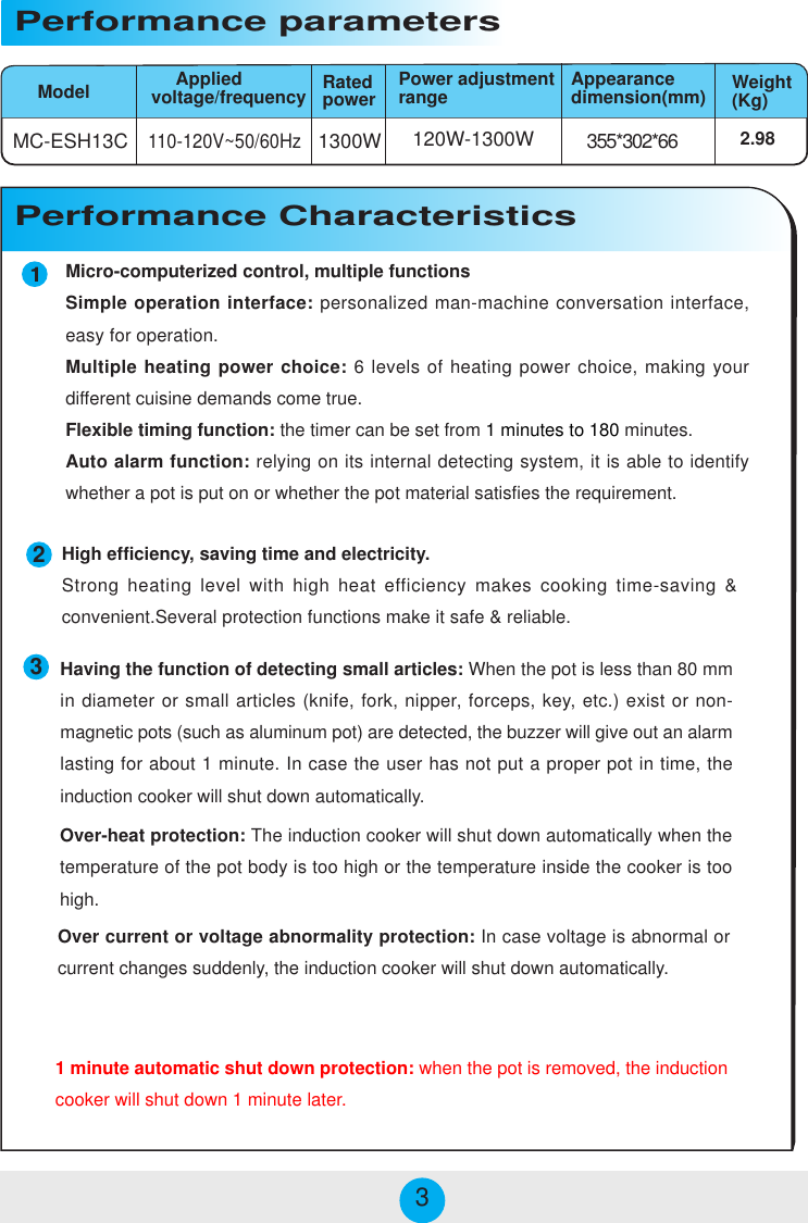 Micro-computerized control, multiple functionsSimple operation interface: personalized man-machine conversation interface,easy for operation.Multiple heating power choice: 6 levels of heating power choice, making yourdifferent cuisine demands come true.Flexible timing function: the timer can be set from 1 minutes to 180 minutes.Auto alarm function: relying on its internal detecting system, it is able to identifywhether a pot is put on or whether the pot material satisfies the requirement.MC-ESH13C 1300W 355*302*66120W-1300W110-120V~50/60HzModelPerformance parameters     Appliedvoltage/frequency2.98Power adjustmentrange Appearancedimension(mm) Weight(Kg)Performance CharacteristicsRatedpower233High efficiency, saving time and electricity.Strong heating level with high heat efficiency makes cooking time-saving &amp;convenient.Several protection functions make it safe &amp; reliable.Over-heat protection: The induction cooker will shut down automatically when thetemperature of the pot body is too high or the temperature inside the cooker is toohigh.Over current or voltage abnormality protection: In case voltage is abnormal orcurrent changes suddenly, the induction cooker will shut down automatically.Having the function of detecting small articles: When the pot is less than 80 mmin diameter or small articles (knife, fork, nipper, forceps, key, etc.) exist or non-magnetic pots (such as aluminum pot) are detected, the buzzer will give out an alarmlasting for about 1 minute. In case the user has not put a proper pot in time, theinduction cooker will shut down automatically.1 minute automatic shut down protection: when the pot is removed, the inductioncooker will shut down 1 minute later.
