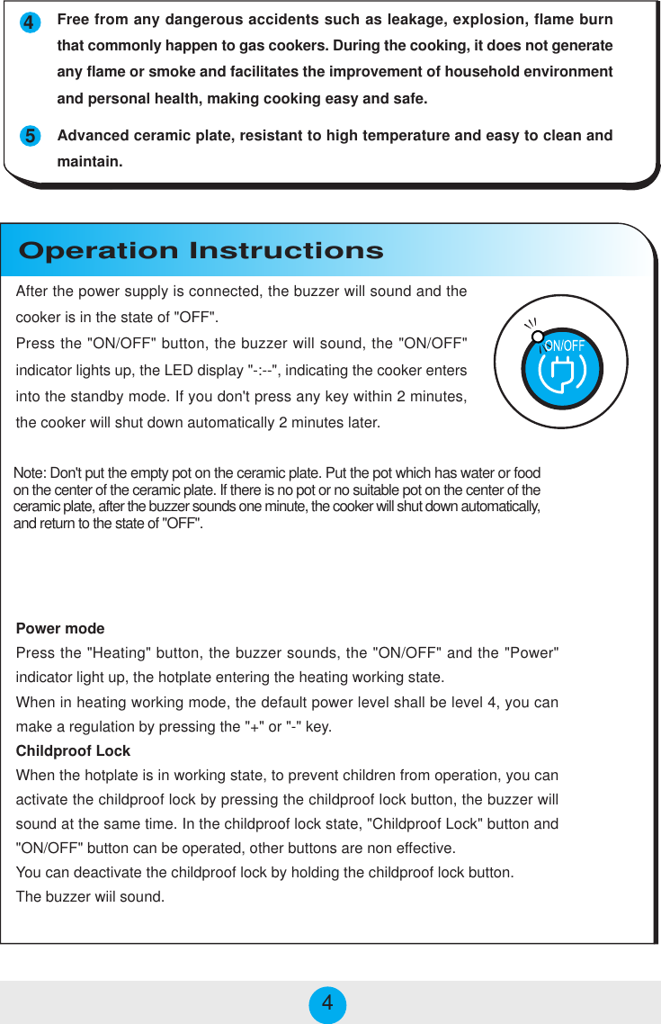 Power modePress the &quot;Heating&quot; button, the buzzer sounds, the &quot;ON/OFF&quot; and the &quot;Power&quot;indicator light up, the hotplate entering the heating working state.When in heating working mode, the default power level shall be level 4, you canmake a regulation by pressing the &quot;+&quot; or &quot;-&quot; key.Childproof LockWhen the hotplate is in working state, to prevent children from operation, you canactivate the childproof lock by pressing the childproof lock button, the buzzer willsound at the same time. In the childproof lock state, &quot;Childproof Lock&quot; button and&quot;ON/OFF&quot; button can be operated, other buttons are non effective.You can deactivate the childproof lock by holding the childproof lock button.The buzzer wiil sound.Operation Instructions454Free from any dangerous accidents such as leakage, explosion, flame burnthat commonly happen to gas cookers. During the cooking, it does not generateany flame or smoke and facilitates the improvement of household environmentand personal health, making cooking easy and safe.Advanced ceramic plate, resistant to high temperature and easy to clean andmaintain.After the power supply is connected, the buzzer will sound and thecooker is in the state of &quot;OFF&quot;.Press the &quot;ON/OFF&quot; button, the buzzer will sound, the &quot;ON/OFF&quot;indicator lights up, the LED display &quot;-:--&quot;, indicating the cooker entersinto the standby mode. If you don&apos;t press any key within 2 minutes,the cooker will shut down automatically 2 minutes later.Note: Don&apos;t put the empty pot on the ceramic plate. Put the pot which has water or foodon the center of the ceramic plate. If there is no pot or no suitable pot on the center of theceramic plate, after the buzzer sounds one minute, the cooker will shut down automatically,and return to the state of &quot;OFF&quot;.