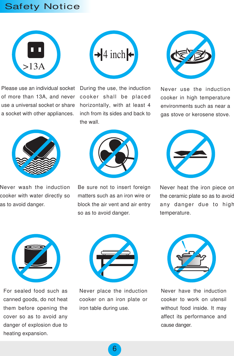 Please use an individual socketof more than 13A, and neveruse a universal socket or sharea socket with other appliances.During the use, the inductioncooker shall be placedhorizontally, with at least 4inch from its sides and back tothe wall.Never use the inductioncooker in high temperatureenvironments such as near agas stove or kerosene stove.&gt;13ANever wash the inductioncooker with water directly soas to avoid danger.Be sure not to insert foreignmatters such as an iron wire orblock the air vent and air entryso as to avoid danger.Never heat the iron piece onthe ceramic plate so as to avoidany danger due to hightemperature.For sealed food such ascanned goods, do not heatthem before opening thecover so as to avoid anydanger of explosion due toheating expansion.Never have the inductioncooker to work on utensilwithout food inside. It mayaffect its performance andcause danger.4 inchSafety NoticeNever place the inductioncooker on an iron plate oriron table during use.6