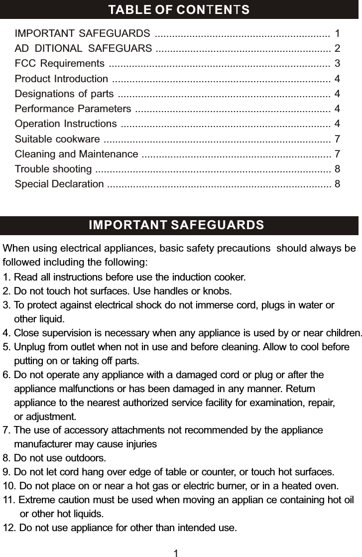 TABLE OF CONTENTSIMPORTANT SAFEGUARDS  .............................................................  1AD DITIONAL SAFEGUARS ............................................................. 2FCC Requirements  ............................................................................. 3Product Introduction ............................................................................ 4Designations of parts .......................................................................... 4Performance Parameters .................................................................... 4Operation Instructions ......................................................................... 4Suitable cookware ............................................................................... 7Cleaning and Maintenance .................................................................. 7Trouble shooting .................................................................................. 8Special Declaration .............................................................................. 8 IMPORTANT SAFEGUARDS1. Read all instructions before use the induction cooker.2. Do not touch hot surfaces. Use handles or knobs.3. To protect against electrical shock do not immerse cord, plugs in water or     other liquid.4. Close supervision is necessary when any appliance is used by or near children.5. Unplug from outlet when not in use and before cleaning. Allow to cool before    putting on or taking off parts.6. Do not operate any appliance with a damaged cord or plug or after the     appliance malfunctions or has been damaged in any manner. Return     appliance to the nearest authorized service facility for examination, repair,     or adjustment.7. The use of accessory attachments not recommended by the appliance     manufacturer may cause injuries8. Do not use outdoors. 9. Do not let cord hang over edge of table or counter, or touch hot surfaces.10. Do not place on or near a hot gas or electric burner, or in a heated oven.11. Extreme caution must be used when moving an applian ce containing hot oil       or other hot liquids.12. Do not use appliance for other than intended use. When using electrical appliances, basic safety precautions  should always be followed including the following:1