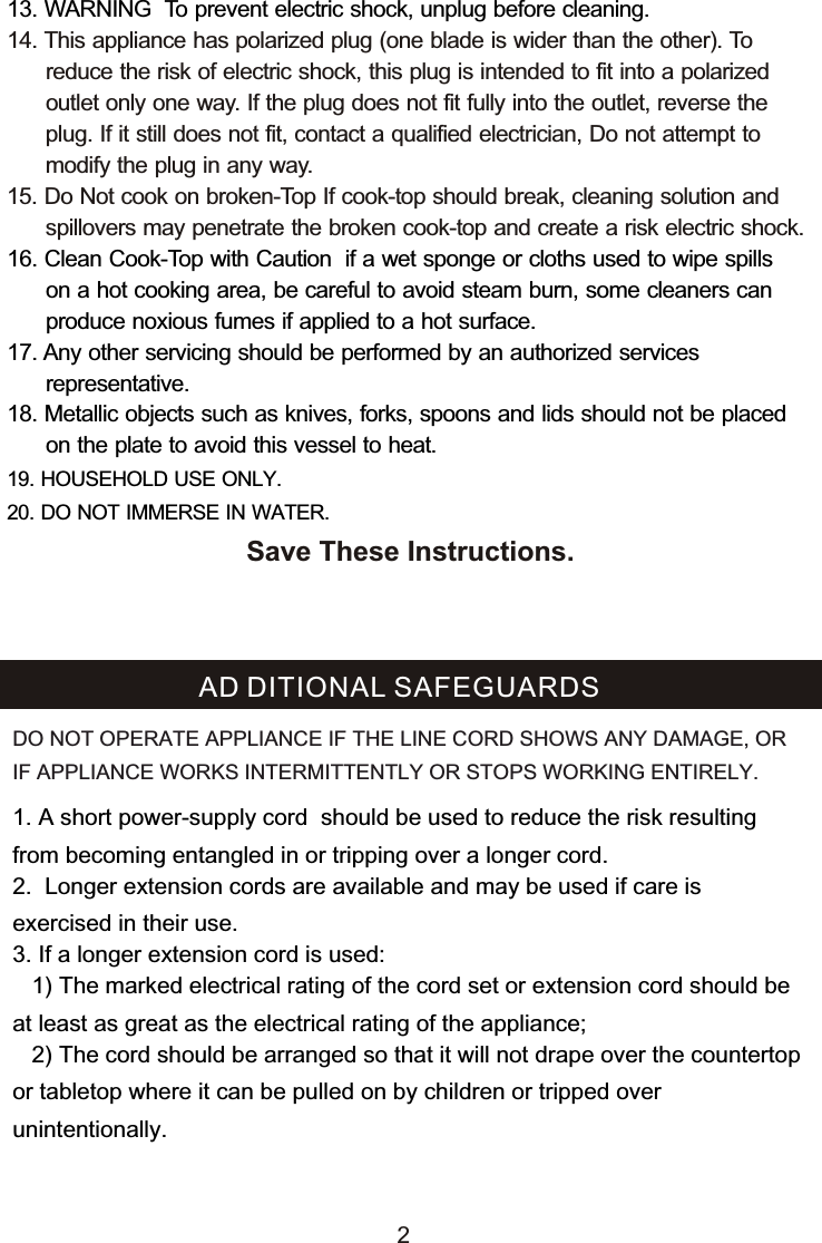 13. WARNING  To prevent electric shock, unplug before cleaning.16. Clean Cook-Top with Caution  if a wet sponge or cloths used to wipe spills       on a hot cooking area, be careful to avoid steam burn, some cleaners can       produce noxious fumes if applied to a hot surface.  17. Any other servicing should be performed by an authorized services       representative.18. Metallic objects such as knives, forks, spoons and lids should not be placed       on the plate to avoid this vessel to heat.19. HOUSEHOLD USE ONLY.20. DO NOT IMMERSE IN WATER.14. This appliance has polarized plug (one blade is wider than the other). To       reduce the risk of electric shock, this plug is intended to fit into a polarized       outlet only one way. If the plug does not fit fully into the outlet, reverse the       plug. If it still does not fit, contact a qualified electrician, Do not attempt to       modify the plug in any way. 15. Do Not cook on broken-Top If cook-top should break, cleaning solution and       spillovers may penetrate the broken cook-top and create a risk electric shock.2Save These Instructions.1. A short power-supply cord  should be used to reduce the risk resulting from becoming entangled in or tripping over a longer cord.2.  Longer extension cords are available and may be used if care is exercised in their use.3. If a longer extension cord is used:   1) The marked electrical rating of the cord set or extension cord should be at least as great as the electrical rating of the appliance;    2) The cord should be arranged so that it will not drape over the countertop or tabletop where it can be pulled on by children or tripped over unintentionally.AD DITIONAL SAFEGUARDSDO NOT OPERATE APPLIANCE IF THE LINE CORD SHOWS ANY DAMAGE, OR IF APPLIANCE WORKS INTERMITTENTLY OR STOPS WORKING ENTIRELY.