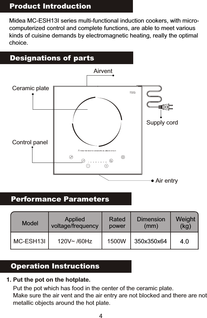 Product IntroductionMidea MC-ESH13I series multi-functional induction cookers, with micro-computerized control and complete functions, are able to meet various kinds of cuisine demands by electromagnetic heating, really the optimalchoice.Performance ParametersModel Applied voltage/frequencyRated powerDimension(mm)Weight(kg)MC-ESH13I 120V~ /60Hz 1500WDesignations of partsOperation Instructions   1. Put the pot on the hotplate. Put the pot which has food in the center of the ceramic plate.Make sure the air vent and the air entry are not blocked and there are notmetallic objects around the hot plate.Ceramic plateAirventControl panelAir entry4350x350x64 4.0Supply cord