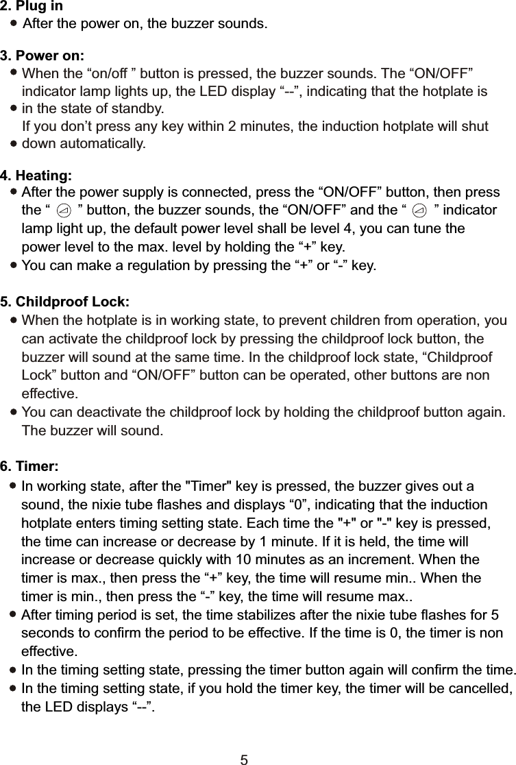 When the “on/off ” button is pressed, the buzzer sounds. The “ON/OFF” indicator lamp lights up, the LED display “--”, indicating that the hotplate is in the state of standby.   If you don’t press any key within 2 minutes, the induction hotplate will shut down automatically.5. Childproof Lock:After the power supply is connected, press the “ON/OFF” button, then press the “       ” button, the buzzer sounds, the “ON/OFF” and the “       ” indicatorlamp light up, the default power level shall be level 4, you can tune the power level to the max. level by holding the “+” key.You can make a regulation by pressing the “+” or “-” key.When the hotplate is in working state, to prevent children from operation, you can activate the childproof lock by pressing the childproof lock button, the buzzer will sound at the same time. In the childproof lock state, “Childproof Lock” button and “ON/OFF” button can be operated, other buttons are non effective. You can deactivate the childproof lock by holding the childproof button again. The buzzer will sound.4. Heating:2. Plug in      After the power on, the buzzer sounds.3. Power on:56. Timer:In working state, after the &quot;Timer&quot; key is pressed, the buzzer gives out a sound, the nixie tube flashes and displays “0”, indicating that the induction hotplate enters timing setting state. Each time the &quot;+&quot; or &quot;-&quot; key is pressed, the time can increase or decrease by 1 minute. If it is held, the time will increase or decrease quickly with 10 minutes as an increment. When the timer is max., then press the “+” key, the time will resume min.. When the timer is min., then press the “-” key, the time will resume max..After timing period is set, the time stabilizes after the nixie tube flashes for 5 seconds to confirm the period to be effective. If the time is 0, the timer is non effective. In the timing setting state, pressing the timer button again will confirm the time.In the timing setting state, if you hold the timer key, the timer will be cancelled,the LED displays “--”. 