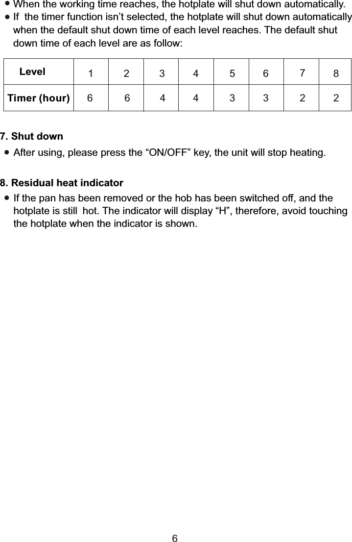 Timer (hour)Level 1 3 4 5786 4 4 3 2 27. Shut downAfter using, please press the “ON/OFF” key, the unit will stop heating.6When the working time reaches, the hotplate will shut down automatically. If  the timer function isn’t selected, the hotplate will shut down automatically when the default shut down time of each level reaches. The default shut down time of each level are as follow:2663If the pan has been removed or the hob has been switched off, and the hotplate is still hot. The indicator will display “H”, therefore, avoid touchingthe hotplate when the indicator is shown.8. Residual heat indicator