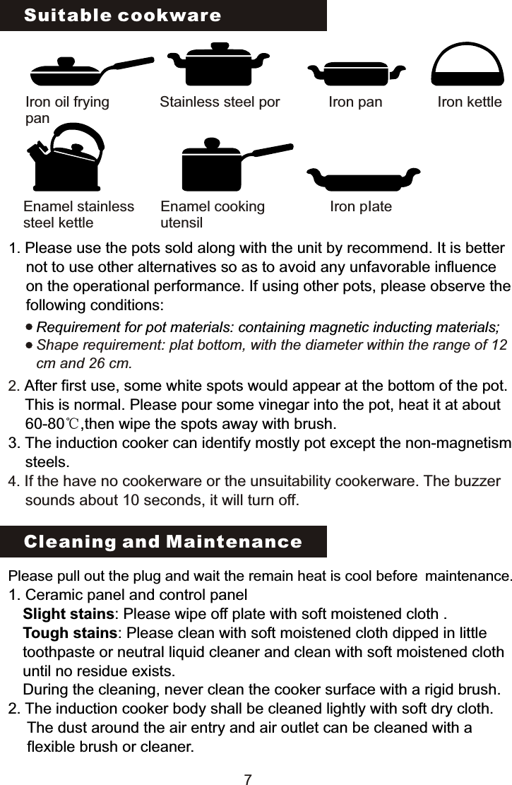 Suitable cookwareIron oil fryingpanStainless steel por Iron pan Iron kettleIron pIateEnamel cooking utensilEnamel stainless steel kettle 1. Please use the pots sold along with the unit by recommend. It is better      not to use other alternatives so as to avoid any unfavorable influence      on the operational performance. If using other pots, please observe the      following conditions:Requirement for pot materials: containing magnetic inducting materials;Shape requirement: plat bottom, with the diameter within the range of 12 cm and 26 cm.2. 4. After first use, some white spots would appear at the bottom of the pot.     This is normal. Please pour some vinegar into the pot, heat it at about     60-80℃,then wipe the spots away with brush.3. The induction cooker can identify mostly pot except the non-magnetism     steels.If the have no cookerware or the unsuitability cookerware. The buzzer     sounds about 10 seconds, it will turn off.Cleaning and MaintenancePlease pull out the plug and wait the remain heat is cool before maintenance.1. Ceramic panel and control panel   Slight stains: Please wipe off plate with soft moistened cloth .  Tough stains: Please clean with soft moistened cloth dipped in little   toothpaste or neutral liquid cleaner and clean with soft moistened cloth  until no residue exists.  During the cleaning, never clean the cooker surface with a rigid brush.2. The induction cooker body shall be cleaned lightly with soft dry cloth.   The dust around the air entry and air outlet can be cleaned with a    flexible brush or cleaner.7