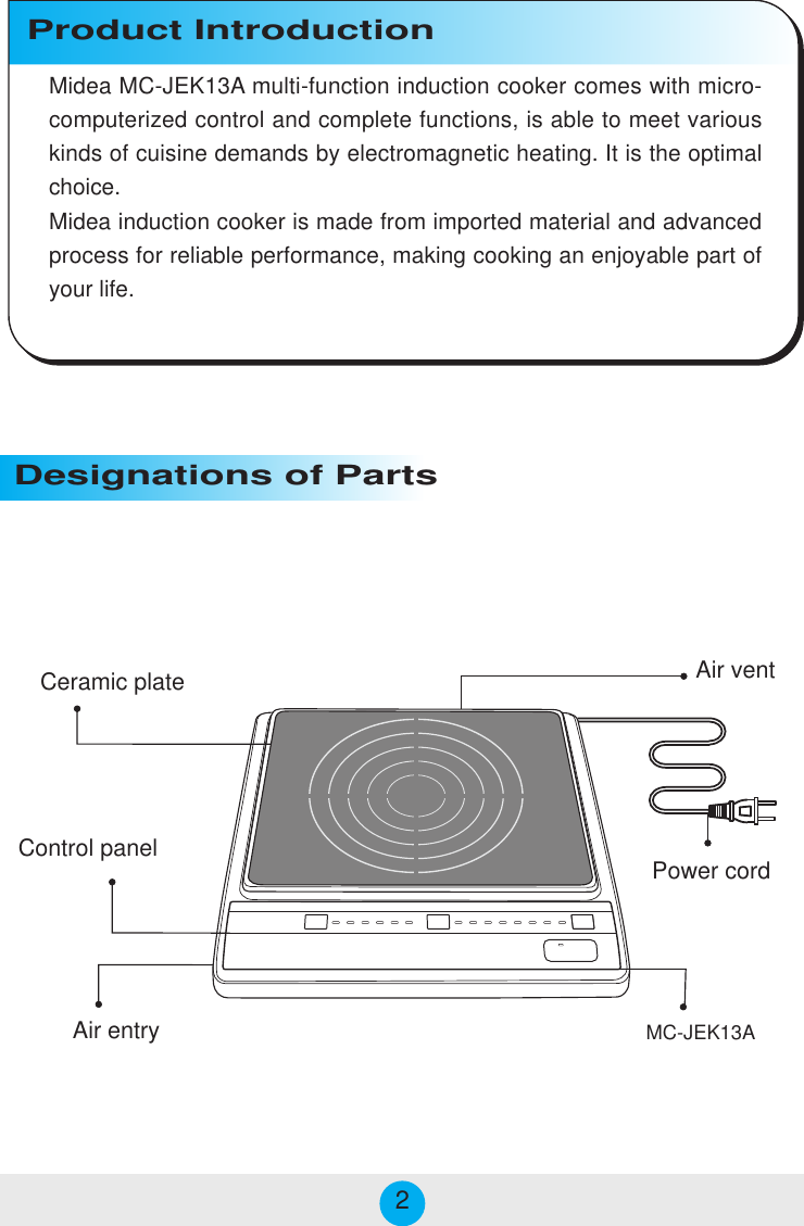  Power cordCeramic plateAir entry Air vent Designations of PartsProduct IntroductionMC-JEK13A Control panelMidea MC-JEK13A multi-function induction cooker comes with micro-computerized control and complete functions, is able to meet variouskinds of cuisine demands by electromagnetic heating. It is the optimalchoice.Midea induction cooker is made from imported material and advancedprocess for reliable performance, making cooking an enjoyable part ofyour life.2