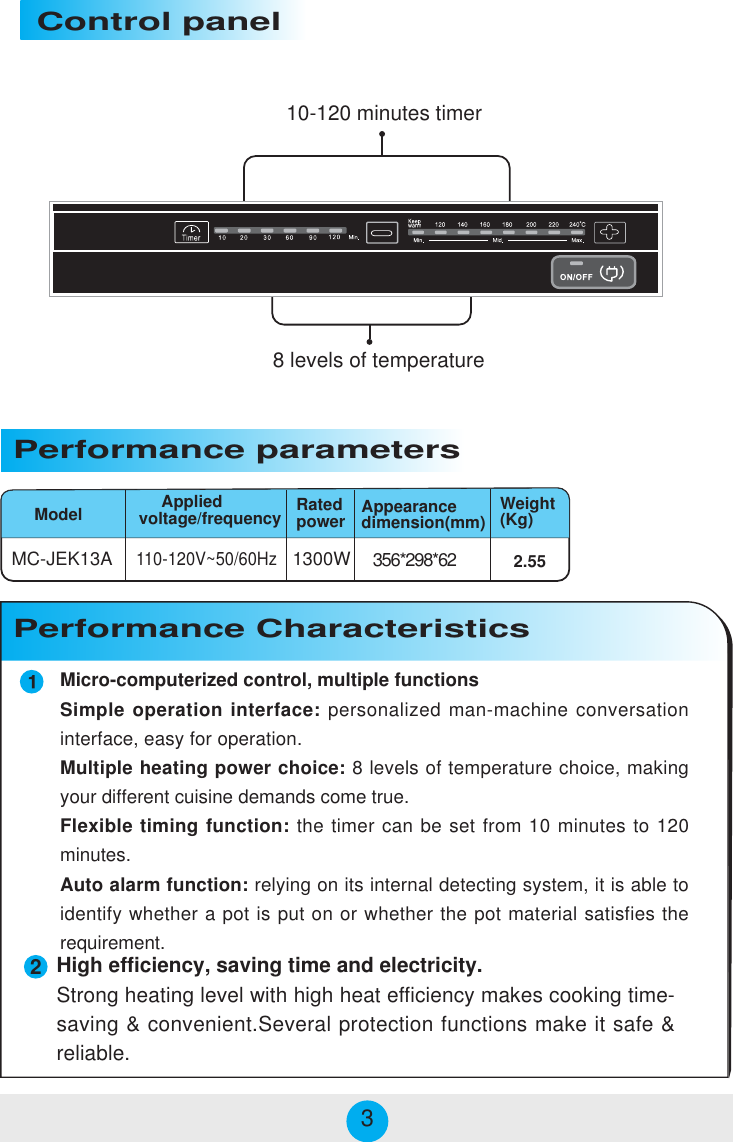 Micro-computerized control, multiple functionsSimple operation interface: personalized man-machine conversationinterface, easy for operation.Multiple heating power choice: 8 levels of temperature choice, makingyour different cuisine demands come true.Flexible timing function: the timer can be set from 10 minutes to 120minutes.Auto alarm function: relying on its internal detecting system, it is able toidentify whether a pot is put on or whether the pot material satisfies therequirement.MC-JEK13A 1300W 356*298*62110-120V~50/60HzModelPerformance parameters     Appliedvoltage/frequency2.55Appearancedimension(mm) Weight(Kg)Performance Characteristics Control panelRatedpower28 levels of temperature10-120 minutes timer3High efficiency, saving time and electricity.Strong heating level with high heat efficiency makes cooking time-saving &amp; convenient.Several protection functions make it safe &amp;reliable.