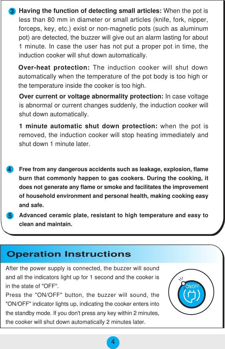 Operation Instructions4534Over-heat protection: The induction cooker will shut downautomatically when the temperature of the pot body is too high orthe temperature inside the cooker is too high.Over current or voltage abnormality protection: In case voltageis abnormal or current changes suddenly, the induction cooker willshut down automatically.1 minute automatic shut down protection: when the pot isremoved, the induction cooker will stop heating immediately andshut down 1 minute later.Free from any dangerous accidents such as leakage, explosion, flameburn that commonly happen to gas cookers. During the cooking, itdoes not generate any flame or smoke and facilitates the improvementof household environment and personal health, making cooking easyand safe.Advanced ceramic plate, resistant to high temperature and easy toclean and maintain.After the power supply is connected, the buzzer will soundand all the indicators light up for 1 second and the cooker isin the state of &quot;OFF&quot;.Press the &quot;ON/OFF&quot; button, the buzzer will sound, the&quot;ON/OFF&quot; indicator lights up, indicating the cooker enters intothe standby mode. If you don&apos;t press any key within 2 minutes,the cooker will shut down automatically 2 minutes later.Having the function of detecting small articles: When the pot isless than 80 mm in diameter or small articles (knife, fork, nipper,forceps, key, etc.) exist or non-magnetic pots (such as aluminumpot) are detected, the buzzer will give out an alarm lasting for about1 minute. In case the user has not put a proper pot in time, theinduction cooker will shut down automatically.