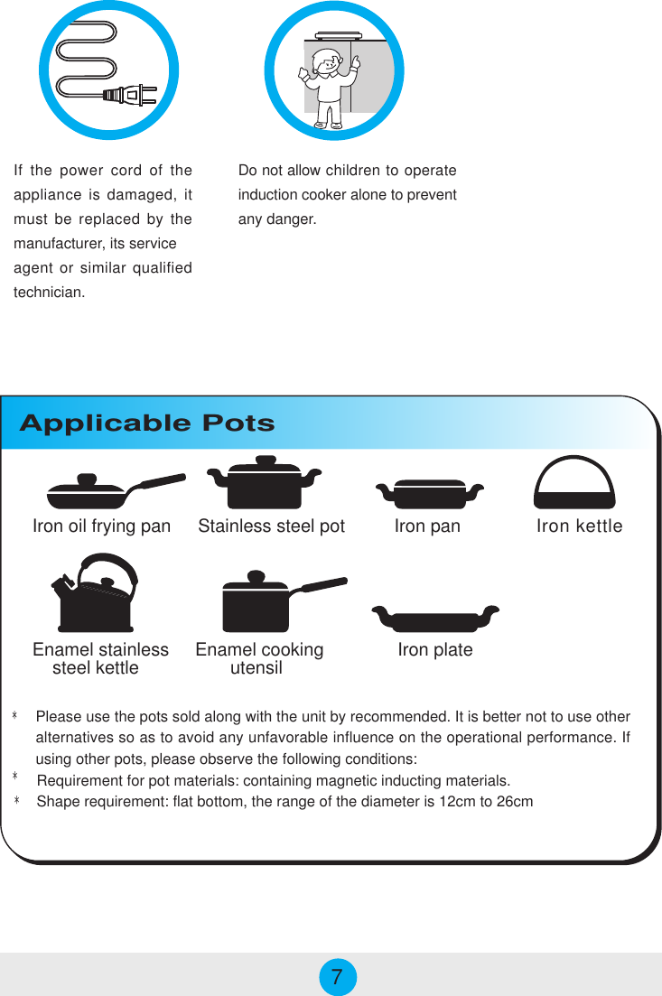 Enamel stainless    steel kettleIron oil frying pan Stainless steel pot Iron pan Iron kettleEnamel cooking       utensil Iron plateApplicable PotsDo not allow children to operateinduction cooker alone to preventany danger.*Please use the pots sold along with the unit by recommended. It is better not to use otheralternatives so as to avoid any unfavorable influence on the operational performance. Ifusing other pots, please observe the following conditions:Requirement for pot materials: containing magnetic inducting materials.Shape requirement: flat bottom, the range of the diameter is 12cm to 26cm**7If the power cord of theappliance is damaged, itmust be replaced by themanufacturer, its serviceagent or similar qualifiedtechnician.