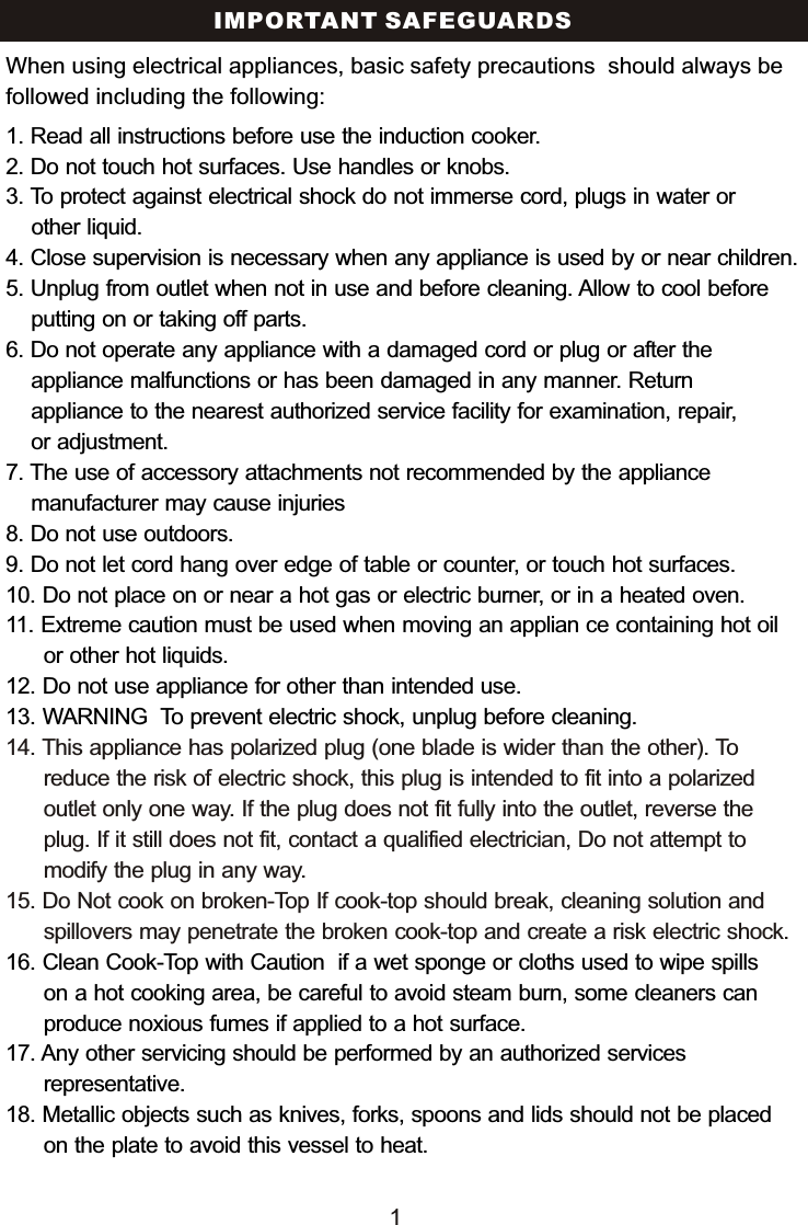 IMPORTANT SAFEGUARDS1. Read all instructions before use the induction cooker.2. Do not touch hot surfaces. Use handles or knobs.3. To protect against electrical shock do not immerse cord, plugs in water or     other liquid.4. Close supervision is necessary when any appliance is used by or near children.5. Unplug from outlet when not in use and before cleaning. Allow to cool before    putting on or taking off parts.6. Do not operate any appliance with a damaged cord or plug or after the     appliance malfunctions or has been damaged in any manner. Return     appliance to the nearest authorized service facility for examination, repair,     or adjustment.7. The use of accessory attachments not recommended by the appliance     manufacturer may cause injuries8. Do not use outdoors. 9. Do not let cord hang over edge of table or counter, or touch hot surfaces.10. Do not place on or near a hot gas or electric burner, or in a heated oven.11. Extreme caution must be used when moving an applian ce containing hot oil       or other hot liquids.12. Do not use appliance for other than intended use. 13. WARNING  To prevent electric shock, unplug before cleaning.16. Clean Cook-Top with Caution  if a wet sponge or cloths used to wipe spills       on a hot cooking area, be careful to avoid steam burn, some cleaners can       produce noxious fumes if applied to a hot surface.  17. Any other servicing should be performed by an authorized services       representative.18. Metallic objects such as knives, forks, spoons and lids should not be placed       on the plate to avoid this vessel to heat.14. This appliance has polarized plug (one blade is wider than the other). To       reduce the risk of electric shock, this plug is intended to fit into a polarized       outlet only one way. If the plug does not fit fully into the outlet, reverse the       plug. If it still does not fit, contact a qualified electrician, Do not attempt to       modify the plug in any way. 15. Do Not cook on broken-Top If cook-top should break, cleaning solution and       spillovers may penetrate the broken cook-top and create a risk electric shock.When using electrical appliances, basic safety precautions  should always be followed including the following:1