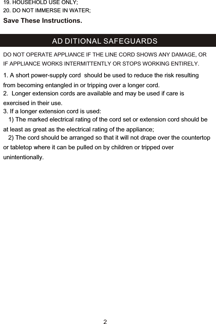 1. A short power-supply cord  should be used to reduce the risk resulting from becoming entangled in or tripping over a longer cord.2.  Longer extension cords are available and may be used if care is exercised in their use.3. If a longer extension cord is used:   1) The marked electrical rating of the cord set or extension cord should be at least as great as the electrical rating of the appliance;    2) The cord should be arranged so that it will not drape over the countertop or tabletop where it can be pulled on by children or tripped over unintentionally.AD DITIONAL SAFEGUARDSDO NOT OPERATE APPLIANCE IF THE LINE CORD SHOWS ANY DAMAGE, OR IF APPLIANCE WORKS INTERMITTENTLY OR STOPS WORKING ENTIRELY.219. HOUSEHOLD USE ONLY;20. DO NOT IMMERSE IN WATER;Save These Instructions.