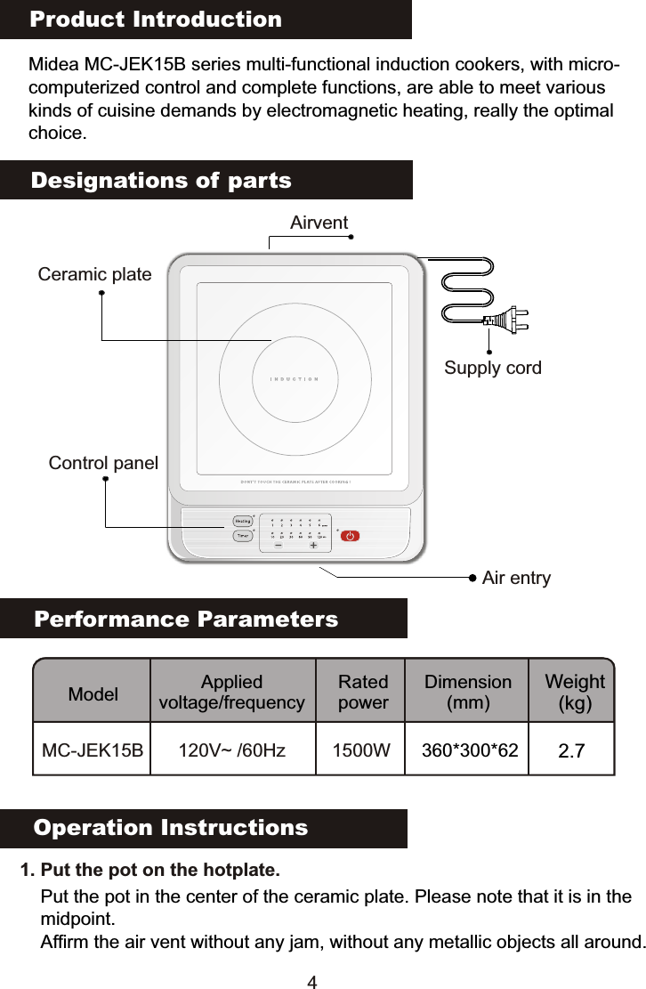 Product IntroductionMidea MC-JEK15B series multi-functional induction cookers, with micro-computerized control and complete functions, are able to meet various kinds of cuisine demands by electromagnetic heating, really the optimalchoice.Performance ParametersModel Applied voltage/frequencyRated powerDimension(mm)Weight(kg)MC-JEK15B 120V~ /60Hz 1500WDesignations of partsOperation Instructions   1. Put the pot on the hotplate. Put the pot in the center of the ceramic plate. Please note that it is in the midpoint.Affirm the air vent without any jam, without any metallic objects all around.Ceramic plateAirventControl panelAir entrySupply cord4360*300*62 2.7