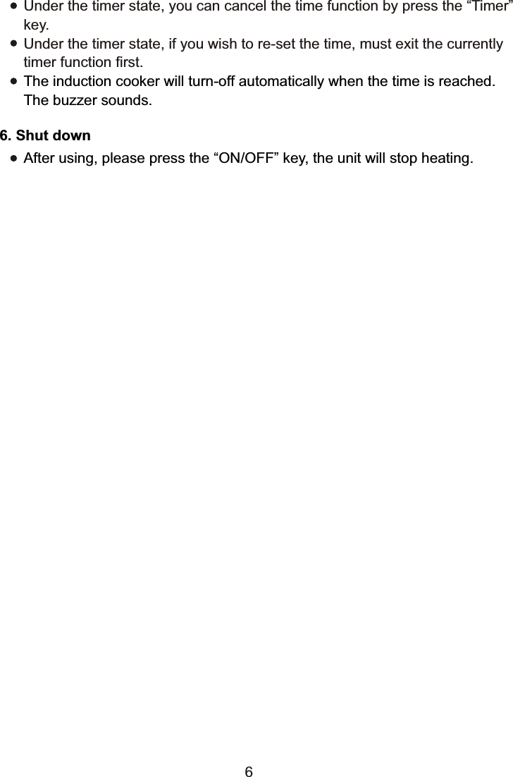 6. Shut downAfter using, please press the “ON/OFF” key, the unit will stop heating.6Under the timer state, you can cancel the time function by press the “Timer” key.Under the timer state, if you wish to re-set the time, must exit the currently timer function first.The induction cooker will turn-off automatically when the time is reached. The buzzer sounds.