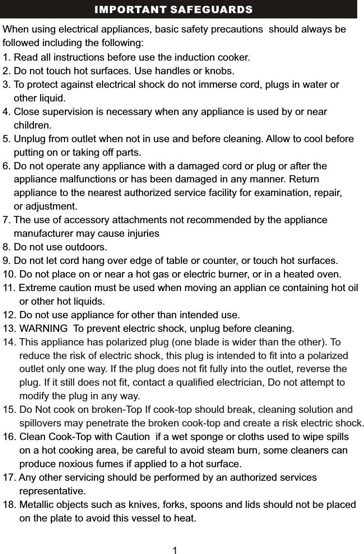 IMPORTANT SAFEGUARDS1. Read all instructions before use the induction cooker.2. Do not touch hot surfaces. Use handles or knobs.3. To protect against electrical shock do not immerse cord, plugs in water or     other liquid.4. Close supervision is necessary when any appliance is used by or near     children.5. Unplug from outlet when not in use and before cleaning. Allow to cool before    putting on or taking off parts.6. Do not operate any appliance with a damaged cord or plug or after the     appliance malfunctions or has been damaged in any manner. Return     appliance to the nearest authorized service facility for examination, repair,     or adjustment.7. The use of accessory attachments not recommended by the appliance     manufacturer may cause injuries8. Do not use outdoors. 9. Do not let cord hang over edge of table or counter, or touch hot surfaces.10. Do not place on or near a hot gas or electric burner, or in a heated oven.11. Extreme caution must be used when moving an applian ce containing hot oil       or other hot liquids.12. Do not use appliance for other than intended use. 13. WARNING  To prevent electric shock, unplug before cleaning.16. Clean Cook-Top with Caution  if a wet sponge or cloths used to wipe spills       on a hot cooking area, be careful to avoid steam burn, some cleaners can       produce noxious fumes if applied to a hot surface.  17. Any other servicing should be performed by an authorized services       representative.18. Metallic objects such as knives, forks, spoons and lids should not be placed       on the plate to avoid this vessel to heat.14. This appliance has polarized plug (one blade is wider than the other). To       reduce the risk of electric shock, this plug is intended to fit into a polarized       outlet only one way. If the plug does not fit fully into the outlet, reverse the       plug. If it still does not fit, contact a qualified electrician, Do not attempt to       modify the plug in any way. 15. Do Not cook on broken-Top If cook-top should break, cleaning solution and       spillovers may penetrate the broken cook-top and create a risk electric shock.When using electrical appliances, basic safety precautions  should always be followed including the following:1