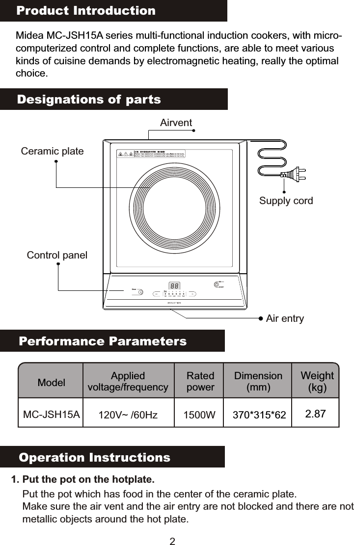 Product IntroductionMidea MC-JSH15A series multi-functional induction cookers, with micro-computerized control and complete functions, are able to meet various kinds of cuisine demands by electromagnetic heating, really the optimalchoice.Performance ParametersModel Applied voltage/frequencyRated powerDimension(mm)Weight(kg)MC-JSH15A 120V~ /60Hz 1500W 370*315*62 2.87Designations of partsCeramic plateAirventSupply cordControl panelAir entryOperation Instructions   1. Put the pot on the hotplate. Put the pot which has food in the center of the ceramic plate.Make sure the air vent and the air entry are not blocked and there are notmetallic objects around the hot plate.2