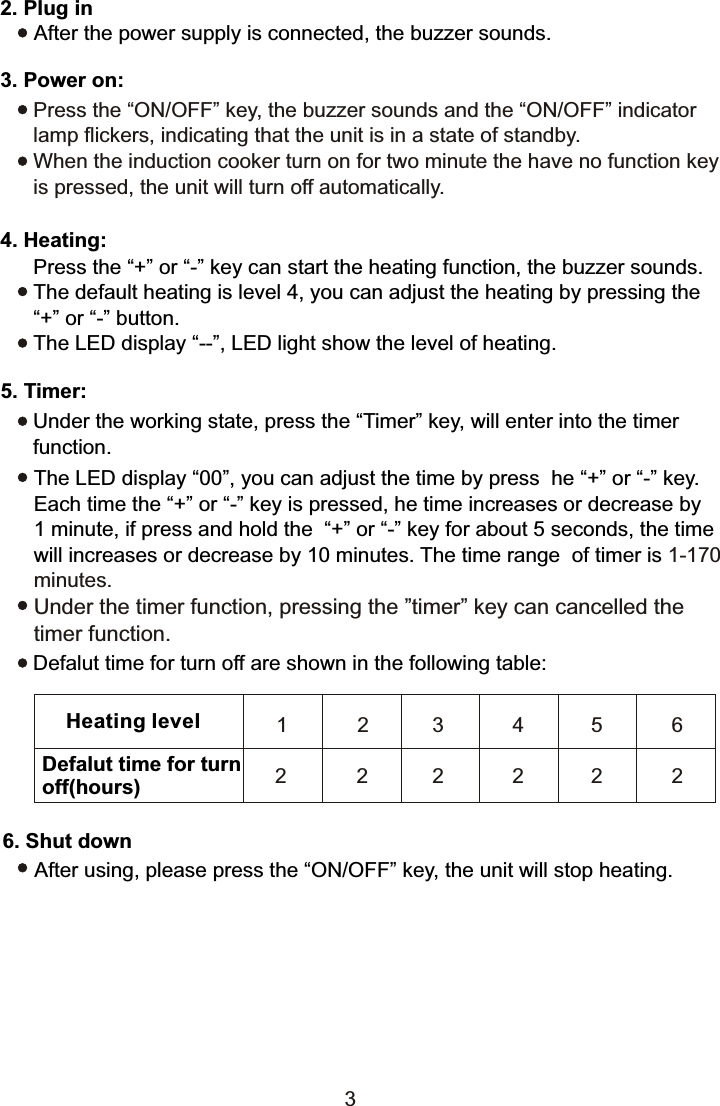 2. Plug in      After the power supply is connected, the buzzer sounds.3. Power on:Press the “ON/OFF” key, the buzzer sounds and the “ON/OFF” indicator lamp flickers, indicating that the unit is in a state of standby.When the induction cooker turn on for two minute the have no function key is pressed, the unit will turn off automatically.4. Heating:Press the “+” or “-” key can start the heating function, the buzzer sounds.The default heating is level 4, you can adjust the heating by pressing the “+” or “-” button.The LED display “--”, LED light show the level of heating.5. Timer:Under the working state, press the “Timer” key, will enter into the timer function.The LED display “00”, you can adjust the time by press  he “+” or “-” key. Each time the “+” or “-” key is pressed, he time increases or decrease by 1 minute, if press and hold the  “+” or “-” key for about 5 seconds, the time will increases or decrease by 10 minutes. The time range  of timer is 1-170minutes.Under the timer function, pressing the ”timer” key can cancelled the timer function.Defalut time for turn off are shown in the following table:Heating levelDefalut time for turn off(hours)1 2 34562 2 2 2 2 26. Shut downAfter using, please press the “ON/OFF” key, the unit will stop heating.3