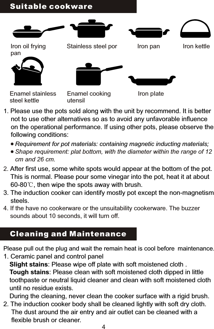 Suitable cookwareIron oil fryingpanStainless steel por Iron pan Iron kettleIron pIateEnamel cooking utensilEnamel stainless steel kettle 1. Please use the pots sold along with the unit by recommend. It is better      not to use other alternatives so as to avoid any unfavorable influence      on the operational performance. If using other pots, please observe the      following conditions:Requirement for pot materials: containing magnetic inducting materials;Shape requirement: plat bottom, with the diameter within the range of 12 cm and 26 cm.2. 4. After first use, some white spots would appear at the bottom of the pot.     This is normal. Please pour some vinegar into the pot, heat it at about     60-80℃, then wipe the spots away with brush.3. The induction cooker can identify mostly pot except the non-magnetism     steels.If the have no cookerware or the unsuitability cookerware. The buzzer     sounds about 10 seconds, it will turn off.Cleaning and MaintenancePlease pull out the plug and wait the remain heat is cool before maintenance.1. Ceramic panel and control panel   Slight stains: Please wipe off plate with soft moistened cloth .  Tough stains: Please clean with soft moistened cloth dipped in little   toothpaste or neutral liquid cleaner and clean with soft moistened cloth  until no residue exists.  During the cleaning, never clean the cooker surface with a rigid brush.2. The induction cooker body shall be cleaned lightly with soft dry cloth.   The dust around the air entry and air outlet can be cleaned with a    flexible brush or cleaner.4