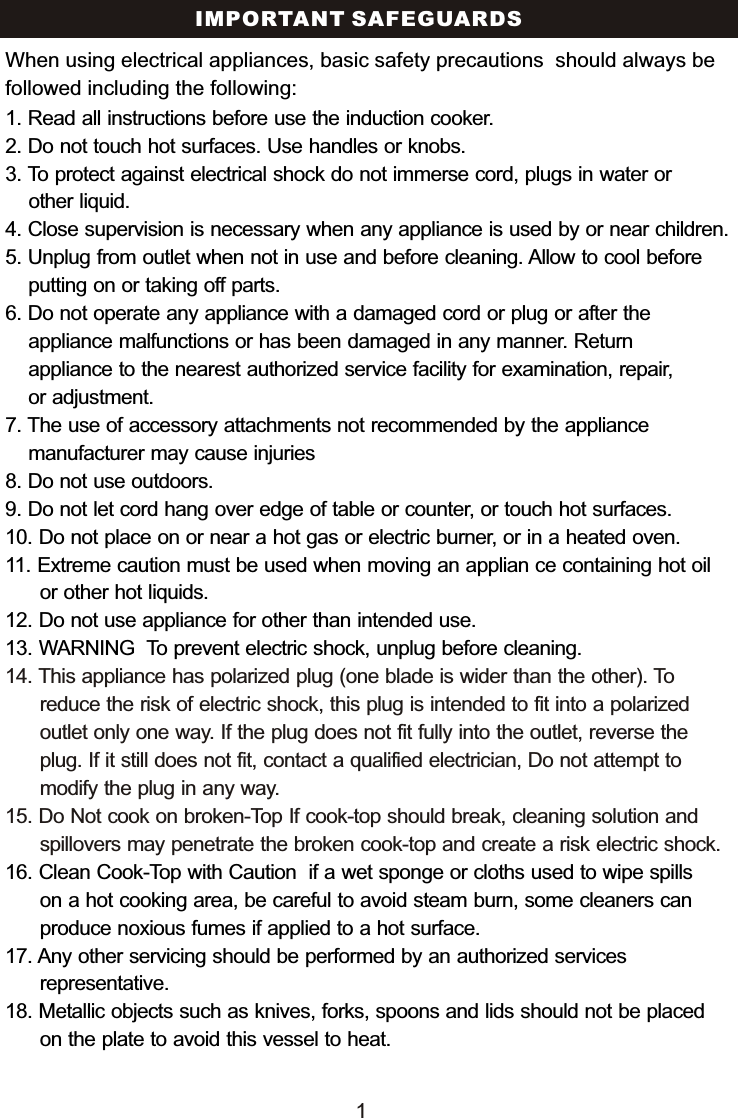 IMPORTANT SAFEGUARDS1. Read all instructions before use the induction cooker.2. Do not touch hot surfaces. Use handles or knobs.3. To protect against electrical shock do not immerse cord, plugs in water or     other liquid.4. Close supervision is necessary when any appliance is used by or near children.5. Unplug from outlet when not in use and before cleaning. Allow to cool before    putting on or taking off parts.6. Do not operate any appliance with a damaged cord or plug or after the     appliance malfunctions or has been damaged in any manner. Return     appliance to the nearest authorized service facility for examination, repair,     or adjustment.7. The use of accessory attachments not recommended by the appliance     manufacturer may cause injuries8. Do not use outdoors. 9. Do not let cord hang over edge of table or counter, or touch hot surfaces.10. Do not place on or near a hot gas or electric burner, or in a heated oven.11. Extreme caution must be used when moving an applian ce containing hot oil       or other hot liquids.12. Do not use appliance for other than intended use. 13. WARNING  To prevent electric shock, unplug before cleaning.16. Clean Cook-Top with Caution  if a wet sponge or cloths used to wipe spills       on a hot cooking area, be careful to avoid steam burn, some cleaners can       produce noxious fumes if applied to a hot surface.  17. Any other servicing should be performed by an authorized services       representative.18. Metallic objects such as knives, forks, spoons and lids should not be placed       on the plate to avoid this vessel to heat.14. This appliance has polarized plug (one blade is wider than the other). To       reduce the risk of electric shock, this plug is intended to fit into a polarized       outlet only one way. If the plug does not fit fully into the outlet, reverse the       plug. If it still does not fit, contact a qualified electrician, Do not attempt to       modify the plug in any way. 15. Do Not cook on broken-Top If cook-top should break, cleaning solution and       spillovers may penetrate the broken cook-top and create a risk electric shock.When using electrical appliances, basic safety precautions  should always be followed including the following:1