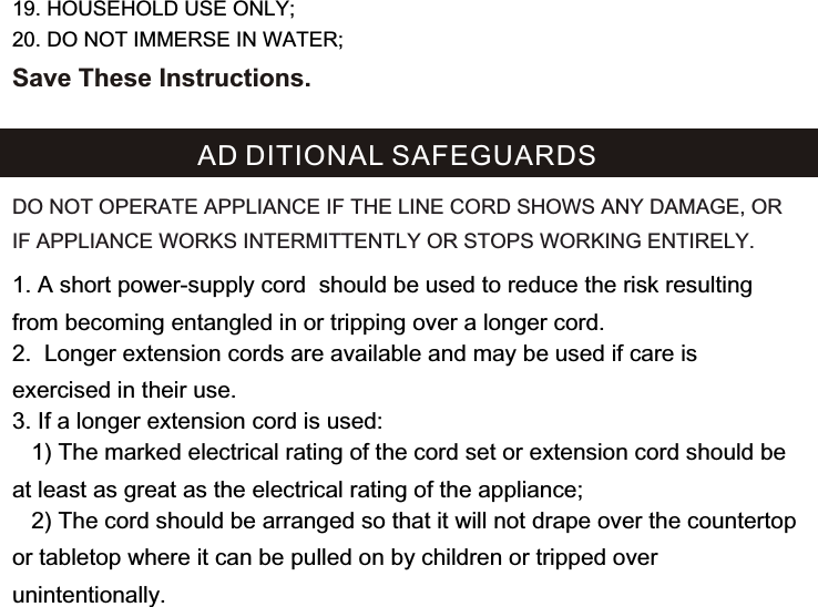 1. A short power-supply cord  should be used to reduce the risk resulting from becoming entangled in or tripping over a longer cord.2.  Longer extension cords are available and may be used if care is exercised in their use.3. If a longer extension cord is used:   1) The marked electrical rating of the cord set or extension cord should be at least as great as the electrical rating of the appliance;    2) The cord should be arranged so that it will not drape over the countertop or tabletop where it can be pulled on by children or tripped over unintentionally.AD DITIONAL SAFEGUARDSDO NOT OPERATE APPLIANCE IF THE LINE CORD SHOWS ANY DAMAGE, OR IF APPLIANCE WORKS INTERMITTENTLY OR STOPS WORKING ENTIRELY.19. HOUSEHOLD USE ONLY;20. DO NOT IMMERSE IN WATER;Save These Instructions.