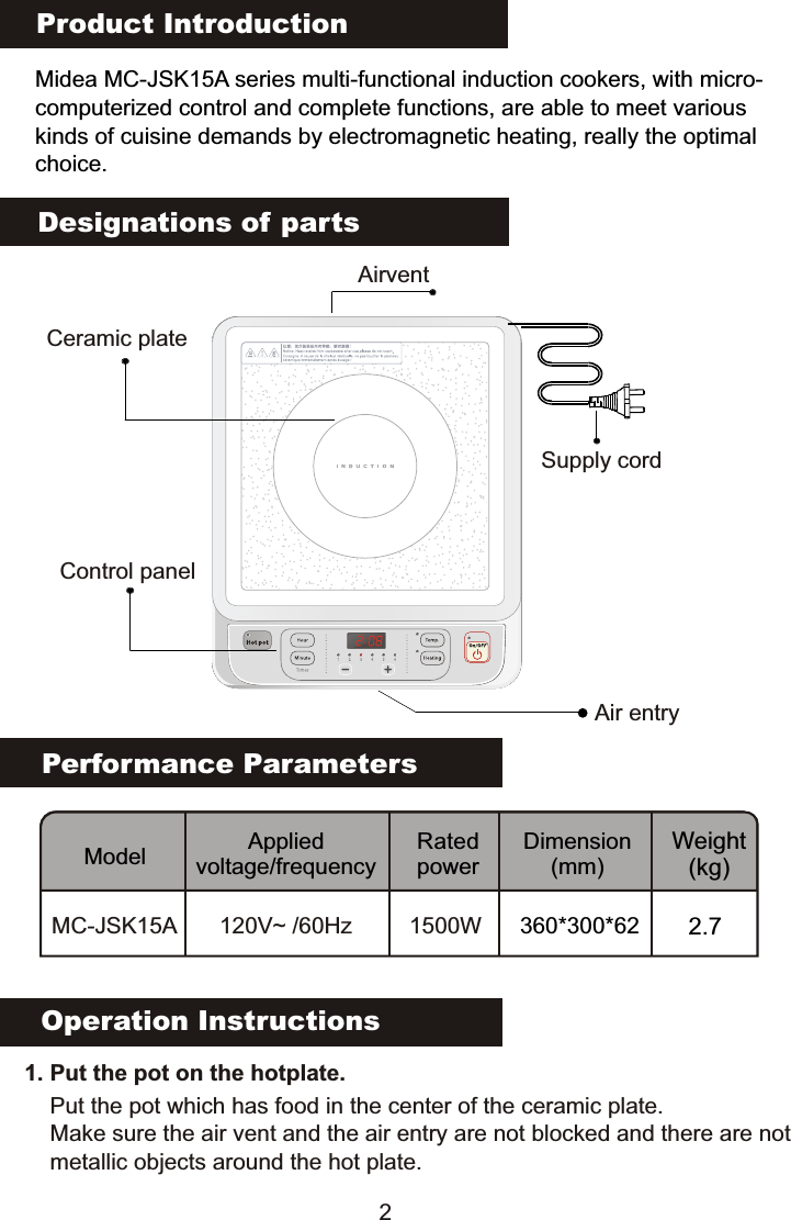 Product IntroductionMidea MC-JSK15A series multi-functional induction cookers, with micro-computerized control and complete functions, are able to meet various kinds of cuisine demands by electromagnetic heating, really the optimalchoice.Performance ParametersModel Applied voltage/frequencyRated powerDimension(mm)Weight(kg)MC-JSK15A 120V~ /60Hz 1500WDesignations of partsOperation Instructions   1. Put the pot on the hotplate. Put the pot which has food in the center of the ceramic plate.Make sure the air vent and the air entry are not blocked and there are notmetallic objects around the hot plate.Ceramic plateAirventControl panelAir entrySupply cord2360*300*62 2.7