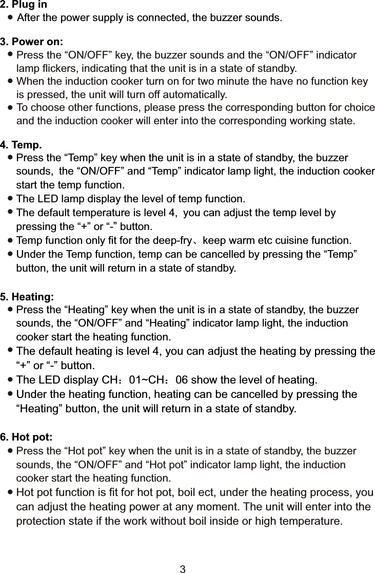 Press the “ON/OFF” key, the buzzer sounds and the “ON/OFF” indicator lamp flickers, indicating that the unit is in a state of standby.When the induction cooker turn on for two minute the have no function key is pressed, the unit will turn off automatically.To choose other functions, please press the corresponding button for choiceand the induction cooker will enter into the corresponding working state.6. Hot pot:Press the “Heating” key when the unit is in a state of standby, the buzzer sounds, the “ON/OFF” and “Heating” indicator lamp light, the induction cooker start the heating function.The default heating is level 4, you can adjust the heating by pressing the “+” or “-” button.The LED display CH：01~CH：06 show the level of heating.Under the heating function, heating can be cancelled by pressing the“Heating” button, the unit will return in a state of standby.Press the “Hot pot” key when the unit is in a state of standby, the buzzer sounds, the “ON/OFF” and “Hot pot” indicator lamp light, the induction cooker start the heating function.Hot pot function is fit for hot pot, boil ect, under the heating process, youcan adjust the heating power at any moment. The unit will enter into theprotection state if the work without boil inside or high temperature.5. Heating:Press the “Temp” key when the unit is in a state of standby, the buzzer sounds, the “ON/OFF” and “Temp” indicator lamp light, the induction cooker start the temp function.The LED lamp display the level of temp function.The default temperature is level 4, you can adjust the temp level by pressing the “+” or “-” button.Temp function only fit for the deep-fry、keep warm etc cuisine function.Under the Temp function, temp can be cancelled by pressing the “Temp”button, the unit will return in a state of standby.4. Temp.2. Plug in      After the power supply is connected, the buzzer sounds.3. Power on:3