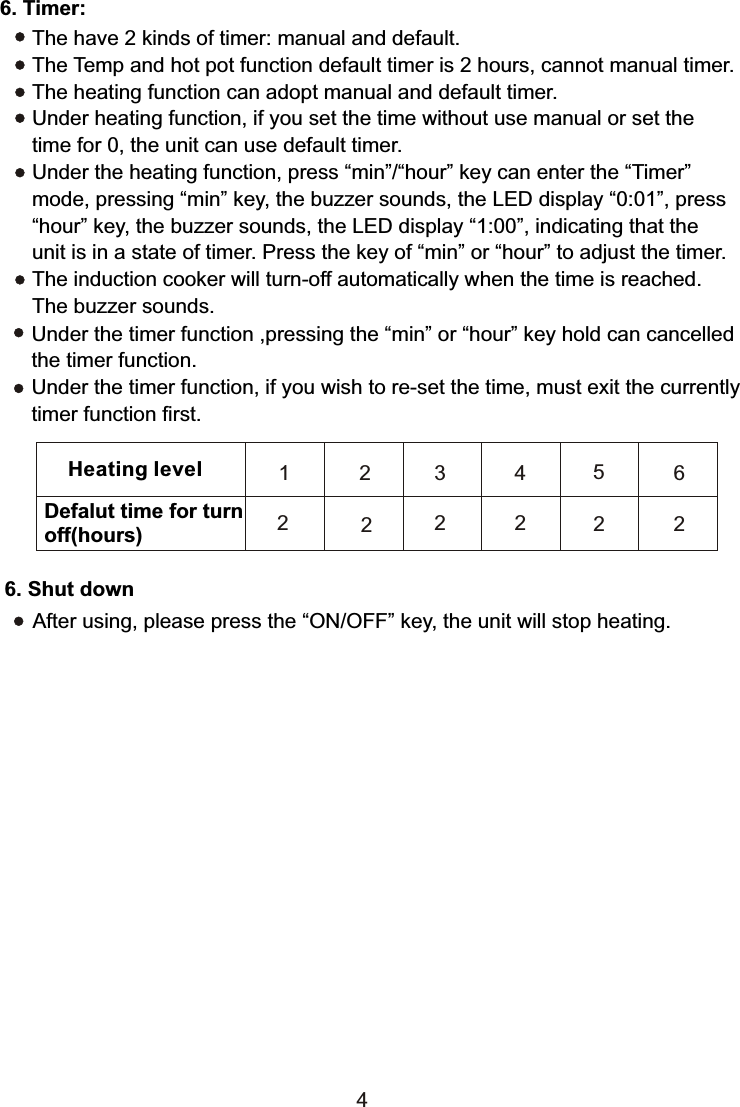 Under the timer function ,pressing the “min” or “hour” key hold can cancelled the timer function.Under the timer function, if you wish to re-set the time, must exit the currentlytimer function first.Heating levelDefalut time for turn off(hours)1 2 3456222 2 2 26. Shut downAfter using, please press the “ON/OFF” key, the unit will stop heating.46. Timer:The have 2 kinds of timer: manual and default.The Temp and hot pot function default timer is 2 hours, cannot manual timer.The heating function can adopt manual and default timer.Under heating function, if you set the time without use manual or set the time for 0, the unit can use default timer.Under the heating function, press “min”/“hour” key can enter the “Timer” mode, pressing “min” key, the buzzer sounds, the LED display “0:01”, press“hour” key, the buzzer sounds, the LED display “1:00”, indicating that the unit is in a state of timer. Press the key of “min” or “hour” to adjust the timer.The induction cooker will turn-off automatically when the time is reached. The buzzer sounds. 