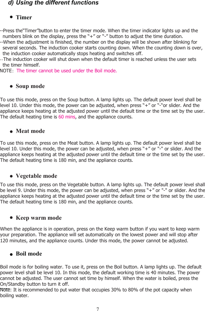 d) Using the different functionsTimer7To use this mode, press on the Soup button. A lamp lights up. The default power level shall be level 10. Under this mode, the power can be adjusted, when press “+” or “-“or slider. And the appliance keeps heating at the adjusted power until the default time or the time set by the user.The default heating time is 60 mins, and the appliance counts.Soup modeVegetable modeTo use this mode, press on the Vegetable button. A lamp lights up. The default power level shall be level 9. Under this mode, the power can be adjusted, when press “+” or &quot;-&quot; or slider. And the appliance keeps heating at the adjusted power until the default time or the time set by the user. The default heating time is 180 min, and the appliance counts.Meat modeTo use this mode, press on the Meat button. A lamp lights up. The default power level shall be level 10. Under this mode, the power can be adjusted, when press “+” or &quot;-&quot; or slider. And the appliance keeps heating at the adjusted power until the default time or the time set by the user. The default heating time is 180 min, and the appliance counts.Boil modeNote: It is recommended to put water that occupies 30% to 80% of the pot capacity whenboiling water.Boil mode is for boiling water. To use it, press on the Boil button. A lamp lights up. The default power level shall be level 10. In this mode, the default working time is 40 minutes. The power cannot be adjusted. The user cannot set time by himself. When the water is boiled, press the On/Standby button to turn it off.Keep warm modeWhen the appliance is in operation, press on the Keep warm button if you want to keep warm your preparation. The appliance will set automatically on the lowest power and will stop after 120 minutes, and the appliance counts. Under this mode, the power cannot be adjusted.--Press the“Timer”button to enter the timer mode. When the timer indicator lights up and the   numbers blink on the display, press the “+” or “-” button to adjust the time duration.--When the adjustment is finished, the number on the display will be shown after blinking for   several seconds. The induction cooker starts counting down. When the counting down is over,  the induction cooker automatically stops heating and switches off.--The induction cooker will shut down when the default timer is reached unless the user sets   the timer himself.NOTE：The timer cannot be used under the Boil mode.