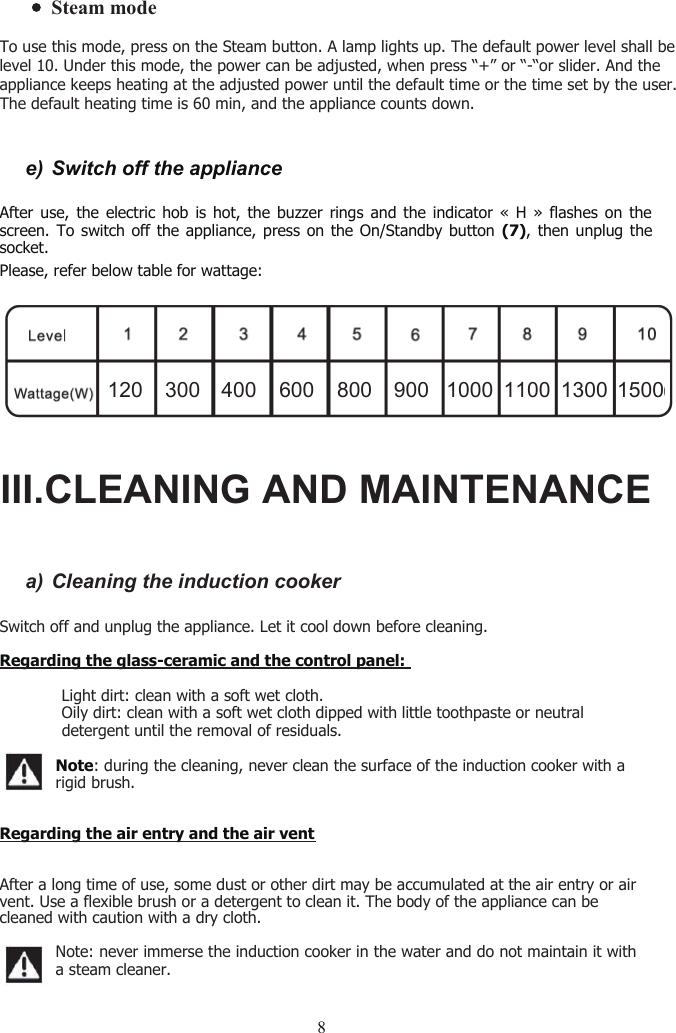 8e) Switch off the applianceAfter use, the electric hob is hot, the buzzer rings and the indicator « H » flashes on thescreen. To switch off the appliance, press on the On/Standby button (7), then unplug thesocket.Please, refer below table for wattage:a) Cleaning the induction cookerSwitch off and unplug the appliance. Let it cool down before cleaning.Regarding the glass-ceramic and the control panel:฀Light dirt: clean with a soft wet cloth.฀Oily dirt: clean with a soft wet cloth dipped with little toothpaste or neutraldetergent until the removal of residuals.Note: during the cleaning, never clean the surface of the induction cooker with arigid brush.Regarding the air entry and the air ventAfter a long time of use, some dust or other dirt may be accumulated at the air entry or airvent. Use a flexible brush or a detergent to clean it. The body of the appliance can becleaned with caution with a dry cloth.Note: never immerse the induction cooker in the water and do not maintain it witha steam cleaner.120 300 400 600 800 900 1000 1100 1300 1500III.CLEANING AND MAINTENANCESteam modeTo use this mode, press on the Steam button. A lamp lights up. The default power level shall be level 10. Under this mode, the power can be adjusted, when press “+” or “-“or slider. And the appliance keeps heating at the adjusted power until the default time or the time set by the user. The default heating time is 60 min, and the appliance counts down. 