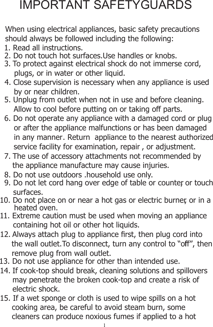 1   When using electrical appliances, basic safety precautions    should always be followed including the following: 2. Do not touch hot surfaces.Use handles or knobs.3. To protect against electrical shock do not immerse cord,     plugs, or in water or other liquid.4. Close supervision is necessary when any appliance is used     by or near children.5. Unplug from outlet when not in use and before cleaning.      Allow to cool before putting on or taking off parts.6. Do not operate any appliance with a damaged cord or plug      or after the appliance malfunctions or has been damaged      in any manner. Return  appliance to the nearest authorized      service facility for examination, repair , or adjustment.7. The use of accessory attachments not recommended by the appliance manufacture may cause injuries.8. Do not use outdoors .household use only.9. Do not let cord hang over edge of table or counter, or touch surfaces. 10. Do not place on or near a hot gas or electric burner, or in a       heated oven.11. Extreme caution must be used when moving an appliance containing hot oil or other hot liquids.12. $OZD\VDWWDFKSOXJWRDSSOLDQFH¿UVWWKHQSOXJFRUGLQWR   the wall outlet. To disconnect, turn any control to “offf”, then remove plug from wall outlet.13. Do not use appliance for other than intended use.14. If cook-top should break, cleaning solutions and spillovers may penetrate the broken cook-top and create a risk of electric shock.15. If a wet sponge or cloth is used to wipe spills on a hot      cooking area, be careful to avoid steam burn, some      cleaners can produce noxious fumes if applied to a hot  1. Read all instructions.IMPORTANT SAFETYGUARDS